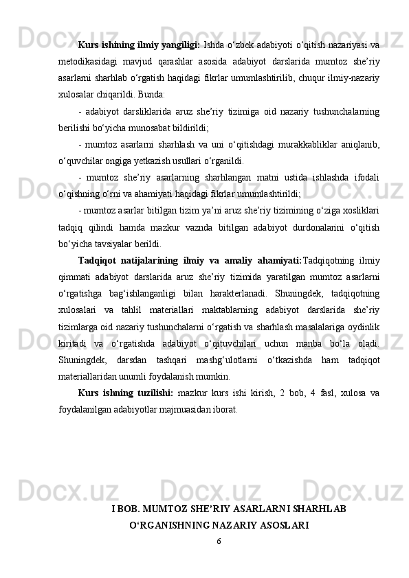 Kurs ishining ilmiy yangiligi:   Ishda o‘zbek adabiyoti o‘qitish nazariyasi va
metodikasidagi   mavjud   qarashlar   asosida   adabiyot   darslarida   mumtoz   she’riy
asarlarni sharhlab o‘rgatish haqidagi fikrlar umumlashtirilib, chuqur ilmiy-nazariy
xulosalar chiqarildi. Bunda: 
-   adabiyot   darsliklarida   aruz   she’riy   tizimiga   oid   nazariy   tushunchalarning
berilishi bo‘yicha munosabat bildirildi; 
-   mumtoz   asarlarni   sharhlash   va   uni   o‘qitishdagi   murakkabliklar   aniqlanib,
o‘quvchilar ongiga yetkazish usullari o‘rganildi. 
-   mumtoz   she’riy   asarlarning   sharhlangan   matni   ustida   ishlashda   ifodali
o‘qishning o‘rni va ahamiyati haqidagi fikrlar umumlashtirildi; 
- mumtoz asarlar bitilgan tizim ya’ni aruz she’riy tizimining o‘ziga xosliklari
tadqiq   qilindi   hamda   mazkur   vaznda   bitilgan   adabiyot   durdonalarini   o‘qitish
bo‘yicha tavsiyalar berildi.
Tadqiqot   natijalarining   ilmiy   va   amaliy   ahamiyati: Tadqiqotning   ilmiy
qimmati   adabiyot   darslarida   aruz   she’riy   tizimida   yaratilgan   mumtoz   asarlarni
o‘rgatishga   bag‘ishlanganligi   bilan   harakterlanadi.   Shuningdek,   tadqiqotning
xulosalari   va   tahlil   materiallari   maktablarning   adabiyot   darslarida   she’riy
tizimlarga oid nazariy tushunchalarni o‘rgatish va sharhlash masalalariga oydinlik
kiritadi   va   o‘rgatishda   adabiyot   o‘qituvchilari   uchun   manba   bo‘la   oladi.
Shuningdek,   darsdan   tashqari   mashg‘ulotlarni   o‘tkazishda   ham   tadqiqot
materiallaridan unumli foydalanish mumkin.
Kurs   ishning   tuzilishi:   mazkur   kurs   ishi   kirish,   2   bob,   4   fasl,   xulosa   va
foydalanilgan adabiyotlar majmuasidan iborat.
I BOB. MUMTOZ SHE’RIY ASARLARNI SHARHLAB
O‘RGANISHNING NAZARIY ASOSLARI 
6 