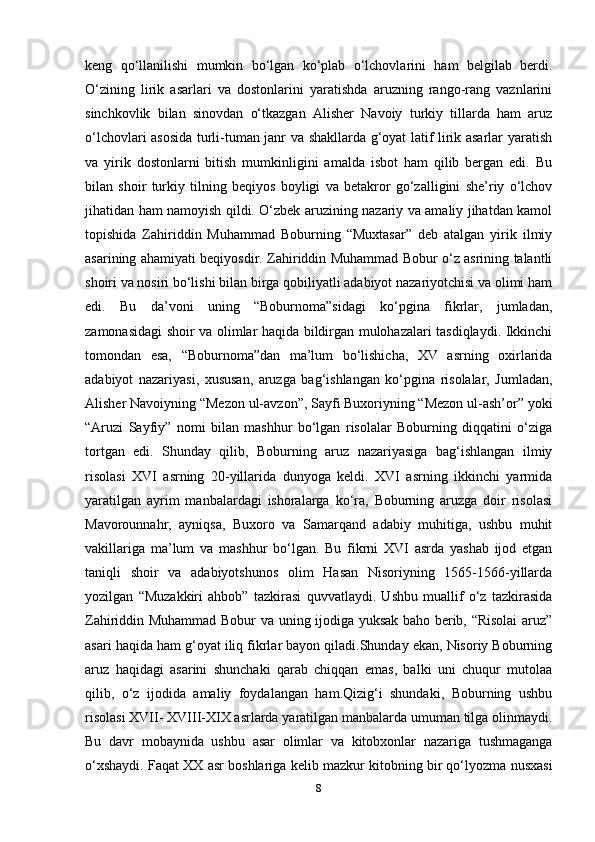 keng   qo‘llanilishi   mumkin   bo‘lgan   ko‘plab   o‘lchovlarini   ham   belgilab   berdi.
O‘zining   lirik   asarlari   va   dostonlarini   yaratishda   aruzning   rango-rang   vaznlarini
sinchkovlik   bilan   sinovdan   o‘tkazgan   Alisher   Navoiy   turkiy   tillarda   ham   aruz
o‘lchovlari asosida turli-tuman janr va shakllarda g‘oyat latif lirik asarlar yaratish
va   yirik   dostonlarni   bitish   mumkinligini   amalda   isbot   ham   qilib   bergan   edi.   Bu
bilan   shoir   turkiy   tilning   beqiyos   boyligi   va   betakror   go‘zalligini   she’riy   o‘lchov
jihatidan ham namoyish qildi. O‘zbek aruzining nazariy va amaliy jihatdan kamol
topishida   Zahiriddin   Muhammad   Boburning   “Muxtasar”   deb   atalgan   yirik   ilmiy
asarining ahamiyati beqiyosdir. Zahiriddin Muhammad Bobur o‘z asrining talantli
shoiri va nosiri bo‘lishi bilan birga qobiliyatli adabiyot nazariyotchisi va olimi ham
edi.   Bu   da’voni   uning   “Boburnoma”sidagi   ko‘pgina   fikrlar,   jumladan,
zamonasidagi shoir va olimlar haqida bildirgan mulohazalari tasdiqlaydi. Ikkinchi
tomondan   esa,   “Boburnoma”dan   ma’lum   bo‘lishicha,   XV   asrning   oxirlarida
adabiyot   nazariyasi,   xususan,   aruzga   bag‘ishlangan   ko‘pgina   risolalar,   Jumladan,
Alisher Navoiyning “Mezon ul-avzon”, Sayfi Buxoriyning “Mezon ul-ash’or” yoki
“Aruzi   Sayfiy”   nomi   bilan   mashhur   bo‘lgan   risolalar   Boburning   diqqatini   o‘ziga
tortgan   edi.   Shunday   qilib,   Boburning   aruz   nazariyasiga   bag‘ishlangan   ilmiy
risolasi   XVI   asrning   20-yillarida   dunyoga   keldi.   XVI   asrning   ikkinchi   yarmida
yaratilgan   ayrim   manbalardagi   ishoralarga   ko‘ra,   Boburning   aruzga   doir   risolasi
Mavorounnahr,   ayniqsa,   Buxoro   va   Samarqand   adabiy   muhitiga,   ushbu   muhit
vakillariga   ma’lum   va   mashhur   bo‘lgan.   Bu   fikrni   XVI   asrda   yashab   ijod   etgan
taniqli   shoir   va   adabiyotshunos   olim   Hasan   Nisoriyning   1565-1566-yillarda
yozilgan   “Muzakkiri   ahbob”   tazkirasi   quvvatlaydi.   Ushbu   muallif   o‘z   tazkirasida
Zahiriddin Muhammad Bobur va uning ijodiga yuksak baho berib, “Risolai  aruz”
asari haqida ham g‘oyat iliq fikrlar bayon qiladi.Shunday ekan, Nisoriy Boburning
aruz   haqidagi   asarini   shunchaki   qarab   chiqqan   emas,   balki   uni   chuqur   mutolaa
qilib,   o‘z   ijodida   amaliy   foydalangan   ham.Qizig‘i   shundaki,   Boburning   ushbu
risolasi XVII- XVIII-XIX asrlarda yaratilgan manbalarda umuman tilga olinmaydi.
Bu   davr   mobaynida   ushbu   asar   olimlar   va   kitobxonlar   nazariga   tushmaganga
o‘xshaydi. Faqat XX asr boshlariga kelib mazkur kitobning bir qo‘lyozma nusxasi
8 