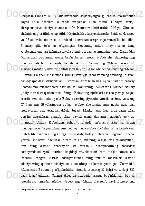 Parijdagi   Fransuz   milliy   kutubxonasida   saqlanayotganligi   haqida   ma’lumotlar
paydo   bo‘la   boshladi,   u   haqda   maqolalar   e’lon   qilindi.   Nihoyat,   taniqli
sharqshunos va adabiyotshunos olim M. Hamroev tahriri ostida 1969-yili Olmaota
shahrida uyg‘ur tilida chop etildi. Keyinchalik adabiyotshunoslar Saidbek Hasanov
va   I.Steblevalar   asarni   to‘la   ravishda   bosmadan   chiqarishga   muvaffaq   bo‘ldilar.
Shunday   qilib   to‘rt   asr   o‘tgachgina   Boburning   ushbu   ilmiy   risolasi   keng
kitobxonlar ommasi hukmiga havola qilinib o‘z qadr-u qimmatini topdi. Zahiriddin
Muhammad   Boburning   aruzga   bag‘ishlangan   risolasi   o‘zbek   she’rshunosligining
qonuniy   talablari   natijasida   hamda   Alisher   Navoiyning   “Mezon   ul-avzon”
asarining mantiqiy davomi sifatida yuzaga keldi. Agar Alisher Navoiyning “Mezon
ul-avzon”i o‘zbek she’rshunosligining Navoiyga qadar va uning davridagi, qisman
Navoiy   ijodidagi   xususiyatlarini,   xususan,   aruz   bilan   bog‘liq   tajribalarini   nazariy
jihatdan   umumlashtiruvchi   asar   bo‘lsa,   Boburning   “Muxtasar”i   Alisher   Navoiy
ijodiy merosi va qisman muallifning – Boburning tajribalari asosida yuzaga kelgan
asardir. Ana shu holning o‘zi Bobur asarining qiymatini yanada oshiradi va uning
XVI   asrning   20-yillarigacha   bo‘lgan   o‘zbek   she’riyatini   aruz   nuqtai   nazaridan
izohlaydigan   asar   ekanidan   dalolat   beradi.   Mazkur   asar   faqat   aruz   vazni   bilan
bog‘liq   masalalarni   qamrab   oladi   deyish   uning   doirasini   toraytirib   qo‘yishi
mumkin. 5
  Aslida   Boburning   ushbu   risolasida   an’anaviy   aruz   va   uning
qonunqoidalari bayon qilinibgina qolmay, unda o‘zbek she’rshunosligi hamda eski
o‘zbek   tili   fonetikasining   aruzga   munosabati;   turkiy   o‘zbek   xalq   og‘zaki   ijodi   va
yozma   she’riyati   orasidagi   o‘zaro   ta’sir,   ularning   o‘ziga   xos   xususiyatlari,
muallifning   o‘zbek,   ozorbayjon   va   fors-tojik   adabiyotlarining   zabardast
namoyandalari   ijodi,   asarlari   haqidagi   mulohazalari   ham   mo‘jaz   tarzda   o‘z
ifodasini   topgan.   Asarda   adabiyotshunoslikning   muhim   masalalari   o‘zbek
adabiyotining   qardosh   adabiyotlar   bilan   aloqa   ko‘lamida   yoritilgan.   Zahiriddin
Muhammad   Boburning   ta’kidlashicha,   risolada   aruzning   21   bahri   va   undagi   537
vazn   tavsif   qilingan.   Shunisi   diqqatga   sazovorki,   aruzga   bag‘ishlangan   boshqa
risolalarda,   jumladan   Alisher   Navoiyning   “Mezon   ulavzon”,   Sayfi   Buxoriyning
5
  Hojiahmedov A. Maktabda aruz vaznini o‘rganish. T., O‘qituvchi, 1995.
9 