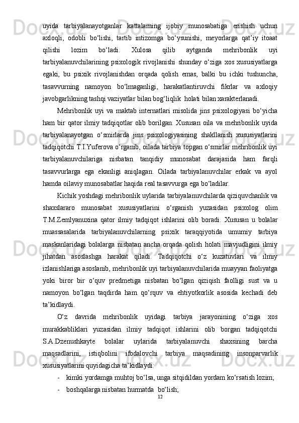 uyida   tarbiyalanayotganlar   kattalarning   ijobiy   munosabatiga   erishish   uchun
axloqli,   odobli   bо‘lishi,   tartib   intizomga   bо‘ysunishi,   meyorlarga   qat’iy   itoaat
qilishi   lozim   bо‘ladi.   Xulosa   qilib   aytganda   mehribonlik   uyi
tarbiyalanuvchilarining   psixologik   rivojlanishi   shunday   о‘ziga   xos   xususiyatlarga
egaki,   bu   psixik   rivojlanishdan   orqada   qolish   emas,   balki   bu   ichki   tushuncha,
tasavvurning   namoyon   bо‘lmaganligi,   harakatlantiruvchi   fikrlar   va   axloqiy
javobgarlikning tashqi vaziyatlar bilan bog‘liqlik  holati bilan xarakterlanadi.
Mehribonlik   uyi   va   maktab   internatlari   misolida   jins   psixologiyasi   bо‘yicha
ham   bir  qator  ilmiy  tadqiqotlar  olib  borilgan.  Xususan   oila  va  mehribonlik  uyida
tarbiyalanayotgan   о‘smirlarda   jins   psixologiyasining   shakllanish   xususiyatlarini
tadqiqotchi T.I.Yuferova о‘rganib, oilada tarbiya topgan о‘smirlar mehribonlik uyi
tarbiyalanuvchilariga   nisbatan   tanqidiy   munosabat   darajasida   ham   farqli
tasavvurlarga   ega   ekanligi   aniqlagan.   Oilada   tarbiyalanuvchilar   erkak   va   ayol
hamda oilaviy munosabatlar haqida real tasavvurga ega bо‘ladilar. 
Kichik yoshdagi mehribonlik uylarida tarbiyalanuvchilarda qiziquvchanlik va
shaxslararo   munosabat   xususiyatlarini   о‘rganish   yuzasidan   psixolog   olim
T.M.Zemlyanuxina   qator   ilmiy   tadqiqot   ishlarini   olib   boradi.   Xususan   u   bolalar
muassasalarida   tarbiyalanuvchilarning   psixik   taraqqiyotida   umumiy   tarbiya
maskanlaridagi   bolalarga   nisbatan   ancha   orqada   qolish   holati   mavjudligini   ilmiy
jihatdan   asoslashga   harakat   qiladi.   Tadqiqotchi   о‘z   kuzatuvlari   va   ilmiy
izlanishlariga asoslanib, mehribonlik uyi tarbiyalanuvchilarida muayyan faoliyatga
yoki   biror   bir   о‘quv   predmetiga   nisbatan   bо‘lgan   qiziqish   faolligi   sust   va   u
namoyon   bо‘lgan   taqdirda   ham   qо‘rquv   va   ehtiyotkorlik   asosida   kechadi   deb
ta’kidlaydi.
О‘z   davrida   mehribonlik   uyidagi   tarbiya   jarayonining   о‘ziga   xos
murakkabliklari   yuzasidan   ilmiy   tadqiqot   ishlarini   olib   borgan   tadqiqotchi
S.A.Dzenushkayte   bolalar   uylarida   tarbiyalanuvchi   shaxsining   barcha
maqsadlarini,   istiqbolini   ifodalovchi   tarbiya   maqsadining   insonparvarlik
xususiyatlarini quyidagicha ta’kidlaydi:
- kimki yordamga muhtoj bо‘lsa, unga sitqidildan yordam kо‘rsatish lozim;
- boshqalarga nisbatan hurmatda  bо‘lish;
12