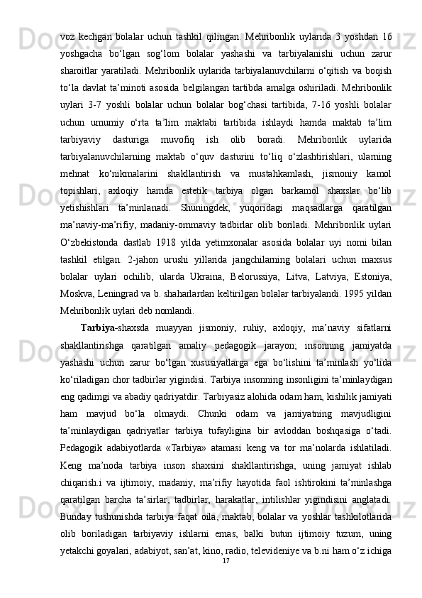 voz   kechgan   bolalar   uchun   tashkil   qilingan.   Mehribonlik   uylarida   3   yoshdan   16
yoshgacha   bо‘lgan   sog‘lom   bolalar   yashashi   va   tarbiyalanishi   uchun   zarur
sharoitlar   yaratiladi.   Mehribonlik   uylarida   tarbiyalanuvchilarni   о‘qitish   va   boqish
tо‘la   davlat   ta’minoti   asosida   belgilangan   tartibda   amalga   oshiriladi.  Mehribonlik
uylari   3-7   yoshli   bolalar   uchun   bolalar   bog‘chasi   tartibida,   7-16   yoshli   bolalar
uchun   umumiy   о‘rta   ta’lim   maktabi   tartibida   ishlaydi   hamda   maktab   ta’lim
tarbiyaviy   dasturiga   muvofiq   ish   olib   boradi.   Mehribonlik   uylarida
tarbiyalanuvchilarning   maktab   о‘quv   dasturini   tо‘liq   о‘zlashtirishlari,   ularning
mehnat   kо‘nikmalarini   shakllantirish   va   mustahkamlash,   jismoniy   kamol
topishlari,   axloqiy   hamda   estetik   tarbiya   olgan   barkamol   shaxslar   bо‘lib
yetishishlari   ta’minlanadi.   Shuningdek,   yuqoridagi   maqsadlarga   qaratilgan
ma’naviy-ma’rifiy,   madaniy-ommaviy   tadbirlar   olib   boriladi.   Mehribonlik   uylari
О‘zbekistonda   dastlab   1918   yilda   yetimxonalar   asosida   bolalar   uyi   nomi   bilan
tashkil   etilgan.   2-jahon   urushi   yillarida   jangchilarning   bolalari   uchun   maxsus
bolalar   uylari   ochilib,   ularda   Ukraina,   Belorussiya,   Litva,   Latviya,   Estoniya,
Moskva, Leningrad va b. shaharlardan keltirilgan bolalar tarbiyalandi. 1995 yildan
Mehribonlik uylari deb nomlandi.
Tarbiya- shaxsda   muayyan   jismoniy,   ruhiy,   axloqiy,   ma’naviy   sifatlarni
shakllantirishga   qaratilgan   amaliy   pedagogik   jarayon;   insonning   jamiyatda
yashashi   uchun   zarur   bо‘lgan   xususiyatlarga   ega   bо‘lishini   ta’minlash   yо‘lida
kо‘riladigan chor tadbirlar yigindisi.   Tarbiya   insonning insonligini ta’minlaydigan
eng qadimgi va abadiy qadriyatdir.  Tarbiyas iz alohida odam ham, kishilik jamiyati
ham   mavjud   bо‘la   olmaydi.   Chunki   odam   va   jamiyatning   mavjudligini
ta’minlaydigan   qadriyatlar   tarbiya   tufayligina   bir   avloddan   boshqasiga   о‘tadi.
Pedagogik   adabiyotlarda   « Tarbiya »   atamasi   keng   va   tor   ma’nolarda   ishlatiladi.
Keng   ma’noda   tarbiya   inson   shaxsini   shakllantirishga,   uning   jamiyat   ishlab
chiqarish.i   va   ijtimoiy,   madaniy,   ma’rifiy   hayotida   faol   ishtirokini   ta’minlashga
qaratilgan   barcha   ta’sirlar,   tadbirlar,   harakatlar,   intilishlar   yigindisini   anglatadi.
Bunday   tushunishda   tarbiya   faqat   oila,   maktab,   bolalar   va   yoshlar   tashkilotlarida
olib   boriladigan   tarbiyaviy   ishlarni   emas,   balki   butun   ijtimoiy   tuzum,   uning
yetakchi goyalari, adabiyot, san’at, kino, radio, televideniye va b.ni ham о‘z ichiga
17