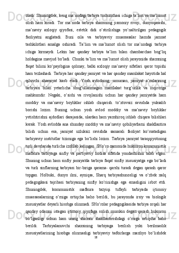 oladi. Shuningdek, keng ma’nodagi   tarbiya  tushunchasi ichiga ta’lim va ma’lumot
olish   ham   kiradi.   Tor   ma’noda   tarbiya   shaxsning   jismoniy   rivoji,   dunyoqarashi,
ma’naviy   axloqiy   qiyofasi,   estetik   didi   о‘stirilishiga   yо‘naltirilgan   pedagogik
faoliyatni   anglatadi.   Buni   oila   va   tarbiyaviy   muassasalar   hamda   jamoat
tashkilotlari   amalga   oshiradi.   Ta’lim   va   ma’lumot   olish   tor   ma’nodagi   tarbiya
ichiga   kirmaydi.   Lekin   har   qanday   tarbiya   ta’lim   bilan   chambarchas   bog‘liq
holdagina mavjud bо‘ladi. Chunki ta’lim va ma’lumot olish jarayonida shaxsning
faqat   bilimi   kо‘payibgina   qolmay,   balki   axloqiy   ma’naviy   sifatlari   qaror   topishi
ham tezlashadi.   Tarbiya   har qanday jamiyat va har qanday mamlakat hayotida hal
qiluvchi   ahamiyat   kasb   etadi.   Yosh   avlodning,   umuman,   jamiyat   a’zolarining
tarbiyas i   bilan   yetarlicha   shug‘ullanmagan   mamlakat   turg‘unlik   va   inqirozga
mahkumdir.   Negaki,   о‘sishi   va   rivojlanishi   uchun   har   qanday   jamiyatda   ham
moddiy   va   ma’naviy   boyliklar   ishlab   chiqarish.   tо‘xtovsiz   ravishda   yuksalib
borishi   lozim.   Buning   uchun   yosh   avlod   moddiy   va   ma’naviy   boyliklar
yetishtirishni  ajdodlari  darajasida,  ulardan ham  yaxshiroq ishlab chiqara bilishlari
kerak. Yosh avlodda ana shunday moddiy va ma’naviy qobiliyatlarni shakllantira
bilish   uchun   esa,   jamiyat   uzluksiz   ravishda   samarali   faoliyat   kо‘rsatadigan
tarbiyaviy   institutlar   tizimiga   ega   bо‘lishi   lozim.   Tarbiya   jamiyat   taraqqiyotining
turli davrlarida turlicha izo h lab kelingan. SHо‘ro zamonida hukmron kommunistik
mafkura   tarbiyag a   sinfiy   va   partiyaviy   hodisa   sifatida   yondashishni   talab   etgan.
Shuning   uchun   ham   sinfiy   jamiyatda   tarbiya   faqat   sinfiy   xususiyatga   ega   bо‘ladi
va   turli   sinflarning   tarbiyas i   bir-biriga   qarama-   qarshi   turadi   degan   qarash   qaror
topgan.   Holbuki,   dunyo   ilmi,   ayniqsa,   Sharq   tarbiyashunosligi   va   о‘zbek   xalq
pedagogikasi   tajribasi   tarbiyan ing   sinfiy   kо‘rinishga   ega   emasligini   isbot   etdi.
Shuningdek,   kommunistik   mafkura   tazyiqi   tufayli   tarbiyad a   ijtimoiy
muassasalarning   о‘rniga   ortiqcha   baho   berildi,   bu   jarayonda   irsiy   va   biologik
xususiyatlar deyarli hisobga olinmadi. SHо‘rolar pedagogikasida  tarbiya  orqali har
qanday   odamni   istagan   ijtimoiy   qiyofaga   solish   mumkin   degan   qarash   hukmron
bо‘lganligi   uchun   ham   uning   shaxsni   shakllantirishdagi   о‘rniga   ortiqcha   baho
berildi.   Tarbiyalanuvchi   shaxsining   tarbiyag a   berilish   yoki   berilmaslik
xususiyatlarining   hisobga   olinmasligi   tarbiyaviy   tadbirlarga   maxliyo   bо‘lishdek
18 