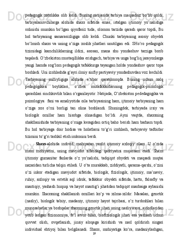 pedagogik   xatolikka   olib   keldi.   Buning   natijasida   tarbiya   maqsadsiz   bо‘lib   qoldi,
tarbiyalanuvchilarga   alohida   shaxs   sifatida   emas,   istalgan   ijtimoiy   yо‘nalishga
solinishi   mumkin   bо‘lgan   qiyofasiz   tuda,   olomon   tarzida   qarash   qaror   topdi,   Bu
hol   tarbiyan ing   samarasizligiga   olib   keldi.   Chunki   tarbiyaning   asosiy   obyekti
bо‘lmish   shaxs   va   uning   о‘ziga   xoslik   jihatlari   unutilgan   edi.   SHо‘ro   pedagogik
tizimidagi   kamchiliklarning   ildizi,   asosan,   mana   shu   yondashuv   tarziga   borib
taqaladi. О‘zbekiston mustaqillikka erishgach,  tarbiya  va unga bog‘liq jarayonlarga
yangi hamda sog‘lom pedagogik tafakkurga tayangan holda yondashuv qaror topa
boshladi. Uni izohlashda g‘ayri ilmiy sinfiy partiyaviy yondashuvdan voz kechildi.
Tarbiyan ing   milliyligiga   alohida   e’tibor   qaratilmoqda.   Buning   uchun   xalq
pedagogikasi   boyliklari,   о‘zbek   mutafakkirlarining   pedagogik-psixologik
qarashlari sinchkovlik bilan о‘rganilayotir. Natijada, О‘zbekiston pededagogika va
psixologiya   fani va amaliyotida oila   tarbiyas ining ham, ijtimoiy   tarbiyan ing ham
о‘ziga   xos   о‘rni   borligi   tan   olina   boshlandi.   Shuningdek,   tarbiyad a   irsiy   va
biologik   omillar   ham   hisobga   olinadigan   bо‘ldi.   Ayni   vaqtda,   shaxsning
shakllanishida   tarbiyan ing о‘rniga keragidan ortiq baho berish ham barham topdi.
Bu   hol   tarbiyag a   doir   hodisa   va   holatlarni   tо‘g‘ri   izohlash,   tarbiyaviy   tadbirlar
tizimini tо‘g‘ri tashkil etish imkonini berdi.
  Shaxs -alohida   individ,   mohiyatan   yaxlit   ijtimoiy   axloqiy   olam.   U   о‘zida
inson   mohiyatini,   uning   mavjudot   sifatidagi   qadriyatini   mujassam   etadi.   Shaxs
ijtimoiy   gumanitar   fanlarda   о‘z   yо‘nalishi,   tadqiqot   obyekti   va   maqsadi   nuqtai
nazaridan turlicha talqin etiladi. U о‘ta murakkab, ziddiyatli, qarama-qarshi, о‘zini
о‘zi   inkor   etadigan   mavjudot   sifatida,   biologik,   fiziologik,   ijtimoiy,   ma’naviy,
ruhiy,   axloqiy   va   estetik   aql   idrok,   tafakkur   obyekti   sifatida,   hatto,   falsafiy   va
mantiqiy, yashash huquqi va hayot mantig‘i jihatidan tadqiqot manbaiga aylanishi
mumkin.   Shaxsning   shakllanish   omillari   kо‘p   va   xilma-xildir.   Masalan,   genetik
(nasliy),   biologik   tabiiy,   madaniy,   ijtimoiy   hayot   tajribasi,   о‘z   turdoshlari   bilan
munosabatlar va boshqalar shaxsning genetik jihati uning nasliy asosi, ajdodlaridan
yetib   kelgan   fizionomiya,   fe’l   atvor   bilan,   biofiziologik   jihati   esa   yashash   uchun
quvvat   olish,   ovqatlanish,   jinsiy   aloqaga   kirishish   va   nasl   qoldirish   singari
individual   ehtiyoj   bilan   belgilanadi.   Shaxs,   mohiyatiga   kо‘ra,   madaniylashgan,
19