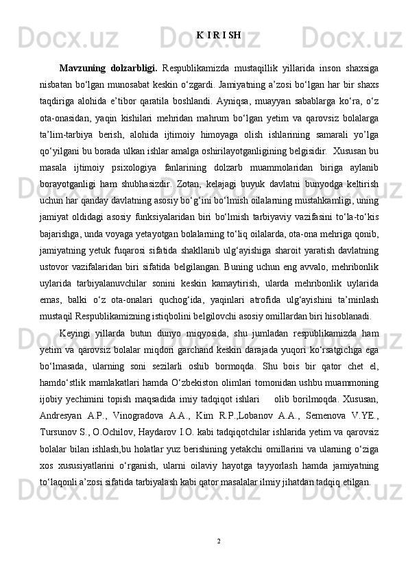 K I R I SH
Mavzuning   dolzarbligi.   Respublikamizda   mustaqillik   yillarida   inson   shaxsiga
nisbatan bо‘lgan munosabat  keskin о‘zgardi. Jamiyatning a’zosi  bо‘lgan har  bir  shaxs
taqdiriga   alohida   e’tibor   qaratila   boshlandi.   Ayniqsa,   muayyan   sabablarga   kо‘ra,   о‘z
ota-onasidan,   yaqin   kishilari   mehridan   mahrum   bо‘lgan   yetim   va   qarovsiz   bolalarga
ta’lim-tarbiya   berish,   alohida   ijtimoiy   himoyaga   olish   ishlarining   samarali   yo’lga
qо‘yilgani bu borada ulkan ishlar amalga oshirilayotganligining belgisidir.  Xususan bu
masala   ijtimoiy   psixologiya   fanlarining   dolzarb   muammolaridan   biriga   aylanib
borayotganligi   ham   shubhasizdir.   Zotan,   kelajagi   buyuk   davlatni   bunyodga   keltirish
uchun har qanday davlatning asosiy bо‘g‘ini bо‘lmish oilalarning mustahkamligi, uning
jamiyat   oldidagi   asosiy   funksiyalaridan   biri   bо‘lmish   tarbiyaviy   vazifasini   tо‘la-tо‘kis
bajarishga, unda voyaga yetayotgan bolalarning tо‘liq oilalarda, ota-ona mehriga qonib,
jamiyatning   yetuk   fuqarosi   sifatida   shakllanib   ulg‘ayishiga   sharoit   yaratish   davlatning
ustovor   vazifalaridan   biri   sifatida  belgilangan.  Buning   uchun  eng  avvalo,  mehribonlik
uylarida   tarbiyalanuvchilar   sonini   keskin   kamaytirish,   ularda   mehribonlik   uylarida
emas,   balki   о‘z   ota-onalari   quchog‘ida,   yaqinlari   atrofida   ulg‘ayishini   ta’minlash
mustaqil Respublikamizning istiqbolini belgilovchi asosiy omillardan biri hisoblanadi. 
Keyingi   yillarda   butun   dunyo   miqyosida,   shu   jumladan   respublikamizda   ham
yetim   va   qarovsiz   bolalar   miqdori   garchand   keskin   darajada   yuqori   kо‘rsatgichga   ega
bо‘lmasada,   ularning   soni   sezilarli   oshib   bormoqda.   Shu   bois   bir   qator   chet   el,
hamdо‘stlik mamlakatlari hamda О‘zbekiston olimlari tomonidan ushbu muammoning
ijobiy   yechimini   topish   maqsadida   imiy   tadqiqot   ishlari         olib   borilmoqda.   Xususan,
Andresyan   A.P.,   Vinogradova   A.A.,   Kim   R.P.,Lobanov   A.A.,   Semenova   V.YE.,
Tursunov S., O.Ochilov, Haydarov I.O. kabi tadqiqotchilar ishlarida yetim va qarovsiz
bolalar bilan ishlash,bu holatlar yuz berishining yetakchi  omillarini va ularning о‘ziga
xos   xususiyatlarini   о‘rganish,   ularni   oilaviy   hayotga   tayyorlash   hamda   jamiyatning
tо‘laqonli a’zosi sifatida tarbiyalash kabi qator masalalar ilmiy jihatdan tadqiq etilgan.  
    
2