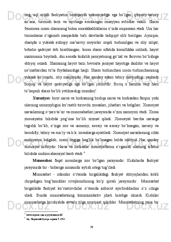 ong,   aql   orqali   faoliyatini   boshqarish   imkoniyatiga   ega   bо‘lgan,   ijtimoiy-tarixiy
an’ana,   turmush   tarzi   va   tajribaga   asoslangan   muayyan   avlodlar   vakili.   Shaxs
fenomeni inson olamining butun murakkabliklarini о‘zida mujassam etadi. Uni har
tomonlama   о‘rganish   maqsadida   turli   davrlarda   tadqiqot   olib   borilgan.   Ayniqsa,
sharqda   u   yuksak   axloqiy   ma’naviy   meyorlar   orqali   tushunilgan   va   oliy   xilqat,
bebaho   qadriyat   deb   hisoblangan.   Inson   shaxs   sifatida   komillikka   intiladi,   hayot
mazmunini boyitadi, shu asosda kishilik jamiyatining gо‘zal va farovon bо‘lishiga
ehtiyoj   sezadi.   Shaxsning   hayot   tarzi   bevosita   jamiyat   hayotiga   daxldor   va   hayot
ne’matlaridan tо‘la foydalanishga haqli. Shaxs tushunchasi  inson tushunchasining
yuksak   kо‘rinishi,   oliy   maqomidir.   Har   qanday   odam   tabiiy   mavjudligi,   yashash
huquqi   va   hayot   qadriyatiga   ega   bо‘lgan   jonzotdir.   Biroq   u   hamma   vaqt   ham
tо‘laqonli shaxs bо‘lib yetilmasligi mumkin 5
.
Xususiyat-   biror narsa va hodisaning boshqa narsa va hodisadan farqini yoki
ularning umumiyligini kо‘rsatib turuvchi xossalari, jihatlari va belgilari.  Xususiyat
narsalarning o’zaro ta’sir va munosabatlari jarayonida о‘zini namoyon etadi. Xossa
xususiyat ni   bilishda   pog‘ona   bо‘lib   xizmat   qiladi.   Xususiyat   barcha   narsaga
tegishli   bo’lib,   о‘ziga   xos   va   umumiy,   asosiy   va   asosiy   bо‘lmagan,   zaruriy   va
tasodifiy, tabiiy va sun’iy va h.k. xossalarga ajratiladi.  Xususiyat  narsalarning ichki
mohiyatini   belgilab,   inson   ongiga   bog‘lik   bо‘lmagan   holda   mavjud.   Har   qanday
xususiyat   nisbiydir.   Narsa   va   hodisalar   xususiyat larini   о‘rganish   ularning   sifatini
bilishda muhim ahamiyat kasb etadi. 6
 
Munosabat   faqat   insonlarga   xos   bо‘lgan   jarayondir.   Kishilarda   faoliyat
jarayonida bir - birlariga nimanidir aytish istagi tug‘iladi.  
M unosabat   -   odamlar   о‘rtasida   birgalikdagi   faoliyat   ehtiyojlaridan   kelib
chiqadigan   bog‘lanishlar   rivojlanishining   kо‘p   qirrali   jarayonidir.     Munosabat
birgalikda   faoliyat   kо‘rsatuvchilar   о‘rtasida   axborot   ayirboshlashni   о‘z   ichiga
oladi.   Bunda   munosabatning   kommunikativ   jihati   hisobga   olinadi.   Kishilar
munosabatga   kirishishda   avvalo   tilga   murojaat   qiladilar.   Munosabatning   yana   bir
5
  www.ziyouz.com кутубхонаси  65  
6
  Ад.: Наршахий, Бухоро тарихи, Т.,1966.
20
