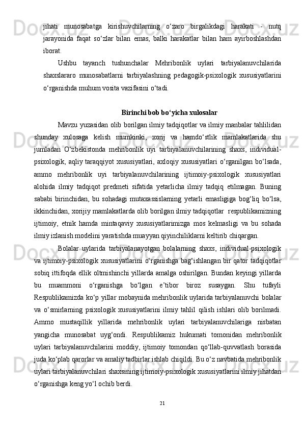 jihati   munosabatga   kirishuvchilarning   о‘zaro   birgalikdagi   harakati   -   nutq
jarayonida   faqat   sо‘zlar   bilan   emas,   balki   harakatlar   bilan   ham   ayirboshlashdan
iborat.
Ushbu   tayanch   tushunchalar   Mehribonlik   uylari   tarbiyalanuvchilarida
shaxslararo   munosabatlarni   tarbiyalashning   pedagogik-psixologik   xususiyatlarini
о‘rganishda muhum vosita vazifasini о‘tadi.
Birinchi bob bо‘yicha xulosalar
Mavzu yuzasidan olib borilgan ilmiy tadqiqotlar va ilmiy manbalar tahlilidan
shunday   xulosaga   kelish   mumkinki,   xorij   va   hamdо‘stlik   mamlakatlarida   shu
jumladan   О‘zbekistonda   mehribonlik   uyi   tarbiyalanuvchilarining   shaxs,   individual-
psixologik, aqliy taraqqiyot xususiyatlari, axloqiy xususiyatlari  о‘rganilgan bо‘lsada,
ammo   mehribonlik   uyi   tarbiyalanuvchilarining   ijtimoiy-psixologik   xususiyatlari
alohida   ilmiy   tadqiqot   predmeti   sifatida   yetarlicha   ilmiy   tadqiq   etilmagan.   Buning
sababi   birinchidan,   bu   sohadagi   mutaxassislarning   yetarli   emasligiga   bog‘liq   bо‘lsa,
ikkinchidan, xorijiy mamlakatlarda olib borilgan ilmiy tadqiqotlar  respublikamizning
ijtimoiy,   etnik   hamda   mintaqaviy   xususiyatlarimizga   mos   kelmasligi   va   bu   sohada
ilmiy izlanish modelini yaratishda muayyan qiyinchiliklarni keltirib chiqargan. 
Bolalar   uylarida   tarbiyalanayotgan   bolalarning   shaxs,   individual-psixologik
va ijtimoiy-psixologik xususiyatlarini о‘rganishga bag‘ishlangan bir qator tadqiqotlar
sobiq ittifoqda ellik oltmishinchi yillarda amalga oshirilgan. Bundan keyingi yillarda
bu   muammoni   о‘rganishga   bо‘lgan   e’tibor   biroz   susaygan.   Shu   tufayli
Respublikamizda kо‘p yillar mobaynida mehribonlik uylarida tarbiyalanuvchi bolalar
va   о‘smirlarning   psixologik   xususiyatlarini   ilmiy   tahlil   qilish   ishlari   olib   borilmadi.
Ammo   mustaqillik   yillarida   mehribonlik   uylari   tarbiyalanuvchilariga   nisbatan
yangicha   munosabat   uyg‘ondi.   Respublikamiz   hukumati   tomonidan   mehribonlik
uylari   tarbiyalanuvchilarini   moddiy,   ijtimoiy   tomondan   qо‘llab-quvvatlash   borasida
juda kо‘plab qarorlar va amaliy tadbirlar ishlab chiqildi. Bu о‘z navbatida mehribonlik
uylari tarbiyalanuvchilari shaxsining ijtimoiy-psixologik xususiyatlarini ilmiy jihatdan
о‘rganishga keng yо‘l ochib berdi.
21