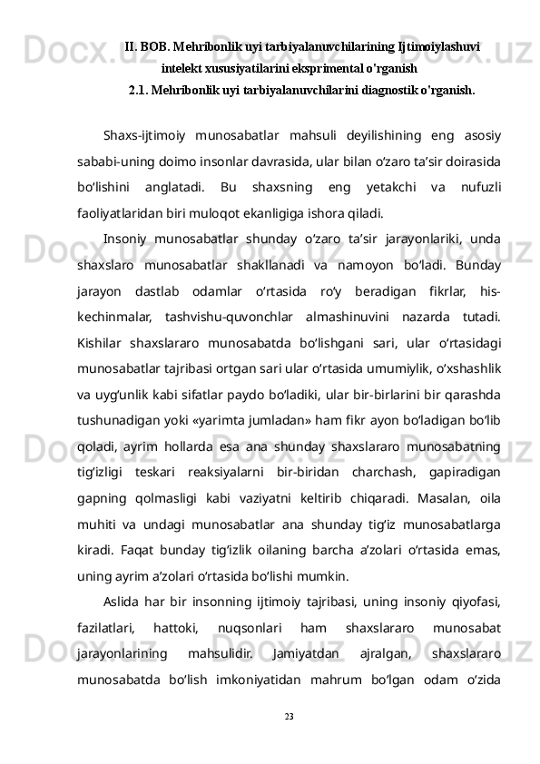 II. BOB. Mehribonlik uyi tarbiyalanuvchilarining Ijtimoiylashuvi
intelekt xususiyatilarini eksprimental o'rganish
2.1. Mehribonlik uyi tarbiyalanuvchilarini diagnostik o'rganish.
Shaxs-ijtimoiy   munosabatlar   mahsuli   deyilishining   eng   asosiy
sababi-uning doimo insonlar davrasida, ular bilan о‘zaro ta’sir doirasida
bо‘lishini   anglatadi.   Bu   shaxsning   eng   yetakchi   va   nufuzli
faoliyatlaridan biri muloqot ekanligiga ishora qiladi.
Insoniy   munosabatlar   shunday   о‘zaro   ta’sir   jarayonlariki,   unda
shaxslaro   munosabatlar   shakllanadi   va   namoyon   bо‘ladi.   Bunday
jarayon   dastlab   odamlar   о‘rtasida   rо‘y   beradigan   fikrlar,   his-
kechinmalar,   tashvishu-quvonchlar   almashinuvini   nazarda   tutadi.
Kishilar   shaxslararo   munosabatda   bо‘lishgani   sari,   ular   о‘rtasidagi
munosabatlar tajribasi ortgan sari ular о‘rtasida umumiylik, о‘xshashlik
va uyg‘unlik kabi sifatlar paydo bо‘ladiki, ular bir-birlarini bir qarashda
tushunadigan yoki «yarimta jumladan» ham fikr ayon bо‘ladigan bо‘lib
qoladi,   ayrim   hollarda   esa   ana   shunday   shaxslararo   munosabatning
tig‘izligi   teskari   reaksiyalarni   bir-biridan   charchash,   gapiradigan
gapning   qolmasligi   kabi   vaziyatni   keltirib   chiqaradi.   Masalan,   oila
muhiti   va   undagi   munosabatlar   ana   shunday   tig‘iz   munosabatlarga
kiradi.   Faqat   bunday   tig‘izlik   oilaning   barcha   a’zolari   о‘rtasida   emas,
uning ayrim a’zolari о‘rtasida bо‘lishi mumkin. 
Aslida   har   bir   insonning   ijtimoiy   tajribasi,   uning   insoniy   qiyofasi,
fazilatlari,   hattoki,   nuqsonlari   ham   shaxslararo   munosabat
jarayonlarining   mahsulidir.   Jamiyatdan   ajralgan,   shaxslararo
munosabatda   bо‘lish   imkoniyatidan   mahrum   bо‘lgan   odam   о‘zida
23