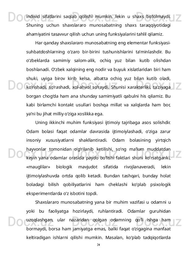 individ   sifatlarini   saqlab   qolishi   mumkin,   lekin   u   shaxs   bо‘lolmaydi.
Shuning   uchun   shaxslararo   munosabatning   shaxs   taraqqiyotidagi
ahamiyatini tasavvur qilish uchun uning funksiyalarini tahlil qilamiz.
Har qanday shaxslararo munosabatning eng elementar funksiyasi-
suhbatdoshlarning   о‘zaro   bir-birini   tushunishlarini   ta’minlashdir.   Bu
о‘zbeklarda   samimiy   salom-alik,   ochiq   yuz   bilan   kutib   olishdan
boshlanadi. О‘zbek xalqining eng nodir va buyuk xislatlaridan biri ham
shuki,   uyiga   birov   kirib   kelsa,   albatta   ochiq   yuz   bilan   kutib   oladi,
kо‘rishadi,   sо‘rashadi,   xol-ahvol   sо‘raydi.   Shunisi   xarakterliki,   ta’ziyaga
borgan   chog‘da   ham  ana   shunday   samimiyatli  qabulni  his   qilamiz.   Bu
kabi   birlamchi   kontakt   usullari   boshqa   millat   va   xalqlarda   ham   bor,
ya’ni bu jihat milliy о‘ziga xoslikka ega.
Uning   ikkinchi   muhim   funksiyasi   ijtimoiy   tajribaga   asos   solishdir.
Odam   bolasi   faqat   odamlar   davrasida   ijtimoiylashadi,   о‘ziga   zarur
insoniy   xususiyatlarni   shakllantiradi.   Odam   bolasining   yirtqich
hayvonlar   tomonidan   о‘g‘rilanib   ketilishi,   sо‘ng   ma’lum   muddatdan
keyin   yana   odamlar   orasida   paydo   bо‘lishi   faktlari   shuni   kо‘rsatganki,
«mauglilar»   biologik   mavjudot   sifatida   rivojlanaveradi,   lekin
ijtimoiylashuvda   ortda   qolib   ketadi.   Bundan   tashqari,   bunday   holat
boladagi   bilish   qobiliyatlarini   ham   cheklashi   kо‘plab   psixologik
eksperimentlarda о‘z isbotini topdi.
Shaxslararo   munosabatning   yana   bir   muhim   vazifasi   u   odamni   u
yoki   bu   faoliyatga   hozirlaydi,   ruhlantiradi.   Odamlar   guruhidan
uzoqlashgan,   ular   nazaridan   qolgan   odamning   qо‘li   ishga   ham
bormaydi,   borsa   ham   jamiyatga   emas,   balki   faqat   о‘zigagina   manfaat
keltiradigan   ishlarni   qilishi   mumkin.   Masalan,   kо‘plab   tadqiqotlarda
24