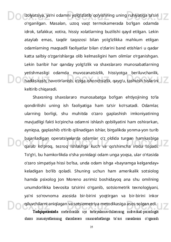 izolyatsiya, ya’ni odamni yolg‘izlatib qо‘yishning uning ruhiyatiga ta’siri
о‘rganilgan.   Masalan,   uzoq   vaqt   termokamerada   bо‘lgan   odamda
idrok,   tafakkur,   xotira,   hissiy   xolatlarning   buzilishi   qayd   etilgan.   Lekin
ataylab   emas,   taqdir   taqozosi   bilan   yolg‘izlikka   mahkum   etilgan
odamlarning  maqsadli  faoliyatlar  bilan   о‘zlarini  band  etishlari  u   qadar
katta   salbiy   о‘zgarishlarga   olib   kelmasligini   ham   olimlar   о‘rganishgan.
Lekin   baribir   har   qanday   yolg‘izlik   va   shaxslararo   munosabatlarning
yetishmasligi   odamda   muvozanatsizlik,   hissiyotga   beriluvchanlik,
hadiksirash, havotirlanish, о‘ziga ishonchsizlik, qayg‘u, tashvish hislarini
keltirib chiqaradi. 
Shaxsning   shaxslararo   munosabatga   bо‘lgan   ehtiyojining   tо‘la
qondirilishi   uning   ish   faoliyatiga   ham   ta’sir   kо‘rsatadi.   Odamlar,
ularning   borligi,   shu   muhitda   о‘zaro   gaplashish   imkoniyatining
mavjudligi  fakti  kо‘pincha   odamni  ishlash   qobiliyatini  ham  oshirarkan,
ayniqsa, gaplashib о‘tirib qilinadigan ishlar, birgalikda yonma-yon turib
bajariladigan   operatsiyalarda   odamlar   о‘z   oldida   turgan   hamkasbiga
qarab   kо‘proq,   tezroq   ishlashga   kuch   va   qо‘shimcha   iroda   topadi.
Tо‘g‘ri, bu hamkorlikda о‘sha yonidagi odam unga yoqsa, ular о‘rtasida
о‘zaro simpatiya hissi bо‘lsa, unda odam ishga «bayramga kelganday»
keladigan   bо‘lib   qoladi.   Shuning   uchun   ham   amerikalik   sotsiolog
hamda   psixolog   Jon   Moreno   asrimiz   boshidayoq   ana   shu   omilning
unumdorlikka   bevosita   ta’sirini   о‘rganib,   sotsiometrik   texnologiyani,
ya’ni   sо‘rovnoma   asosida   bir-birini   yoqtirgan   va   bir-birini   inkor
qiluvchilarni aniqlagan va sotsiometriya metodikasiga asos solgan edi.
Tadqiqotimizda   mehribonlik   uyi   tarbiyalanuvchilarining   individual-psixologik
shaxs   xususiyatlarining   shaxslararo   munosabatlariga   ta’siri   masalasini   о‘rganish
25 