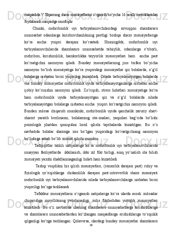 maqsadida V.Shparning shaxs xususiyatlarini о‘rganish bо‘yicha 16 omilli metodikasidan
foydalanish maqsadga muofiqdir.
Chunki,   mehribonlik   uyi   tarbiyalanuvchilaridagi   sovuqqon   shaxslararo
munosabat   odamlarga   kirishuvchanlikning   pastligi   boshqa   shaxs   xususiyatlariga
kо‘ra   ancha   yuqori   darajani   kо‘rsatadi.   Shuningdek,   mehribonlik   uyi
tarbiyalanuvchilarida   shaxslararo   munosabatda   tabiiylik,   odamlarga   e’tiborli,
mehribon,   kirishimlilik,   hamkorlikka   tayyorlik   xususiyatlari   ham     ancha   past
kо‘rsatgichni   namoyon   qiladi.   Bunday   xususiyatlarning   jins   toifasi   bо‘yicha
namoyon   bо‘lish   xususiyatiga   kо‘ra   yuqoridagi   xususiyatlar   qiz   bolalarda,   о‘g‘il
bolalarga   nisbatan   biroz   yuqoriligi   kuzatiladi.   Oilada   tarbiyalanayotgan   bolalarda
esa bunday xususiyatlar  mehribonlik uyida tarbiyalanayotganlarga nisbatan ancha
ijobiy   kо‘rinishni   namoyon   qiladi.   Zо‘riqish,   stress   holatlari   xususiyatiga   kо‘ra
ham   mehribonlik   uyida   tarbiyalanayotgan   qiz   va   о‘g‘il   bolalarda   oilada
tarbiyalanayotgan bolalarga nisbatan ancha   yuqori kо‘rsatgichni namoyon qiladi.
Bundan   xulosa   chiqarish   mumkinki,   mehribonlik   uyida   qanchalik   zaruriy   shart-
sharoit   yaratib   berilmasin,   bolalarning   ota-onalari,   yaqinlari   bag‘rida   bо‘lishi
psixologik   jihatdan   qoniqishni   hosil   qilishi   tajribalarda   kuzatilgan.   Bu   о‘z
navbatida   bolalar   shaxsiga   xos   bо‘lgan   yuqoridagi   kо‘rsatgichning   namoyon
bо‘lishiga sabab bо‘lib xizmat qilishi mumkin.  
  Tadqiqotlar   tahlili   natijalariga   kо‘ra   mehribonlik   uyi   tarbiyalanuvchilarida
muayyan   faoliyatlarda     ikkilanish,   ikki   xil   fikr   birligi,   aniq   yо‘nalish   ola   bilish
xususiyati yaxshi shakllanmaganligi holati ham kuzatiladi.
    Tashqi   voqelikni   his   qilish   xususiyatlari,   (sensorlik   darajasi   past)   ruhiy   va
fiziologik   zо‘riqishlarga   chidamlilik   darajasi   past-introvertlik   shaxs   xususiyati
mehribonlik   uyi   tarbiyalanuvchilarida   oilada   tarbiyalanuvchilarga   nisbatan   biroz
yuqoriligi kо‘zga tashlanadi.
  Tafakkur   xususiyatlarni   о‘rganish   natijalariga   kо‘ra   ularda   asosli   xulosalar
chiqarishga   moyillikning   yetishmasligi,   xolis   fikrlashdan   yiroqlik   xususiyatlari
kuzatiladi.   Bu   о‘z   navbatida   ularning   shaxslararo   munosabatlarga   kirishishlariga
va   shaxslararo   munosabatlardan   kо‘zlangan   maqsadlarga   erishishlariga   tо‘sqinlik
qilganligi kо‘zga tashlangan.  Qolaversa, ulardagi bunday xususiyatlar  shaxslararo
26