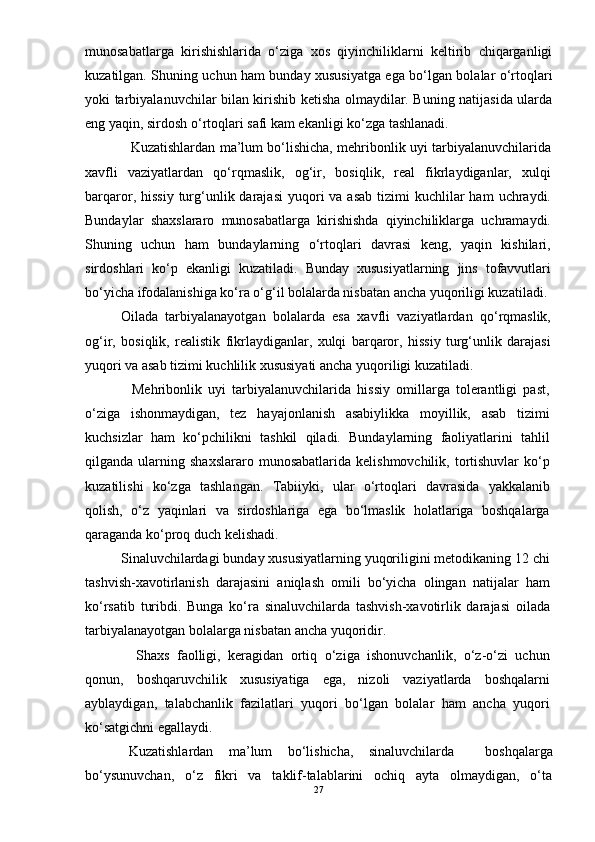 munosabatlarga   kirishishlarida   о‘ziga   xos   qiyinchiliklarni   keltirib   chiqarganligi
kuzatilgan. Shuning uchun ham bunday xususiyatga ega bо‘lgan bolalar о‘rtoqlari
yoki tarbiyalanuvchilar bilan kirishib ketisha olmaydilar. Buning natijasida ularda
eng yaqin, sirdosh о‘rtoqlari safi kam ekanligi kо‘zga tashlanadi. 
       Kuzatishlardan ma’lum bо‘lishicha, mehribonlik uyi tarbiyalanuvchilarida
xavfli   vaziyatlardan   qо‘rqmaslik,   og‘ir,   bosiqlik,   real   fikrlaydiganlar,   xulqi
barqaror, hissiy   turg‘unlik darajasi  yuqori  va  asab  tizimi  kuchlilar  ham  uchraydi.
Bundaylar   shaxslararo   munosabatlarga   kirishishda   qiyinchiliklarga   uchramaydi.
Shuning   uchun   ham   bundaylarning   о‘rtoqlari   davrasi   keng,   yaqin   kishilari,
sirdoshlari   kо‘p   ekanligi   kuzatiladi.   Bunday   xususiyatlarning   jins   tofavvutlari
bо‘yicha ifodalanishiga kо‘ra о‘g‘il bolalarda nisbatan ancha yuqoriligi kuzatiladi.
  Oilada   tarbiyalanayotgan   bolalarda   esa   xavfli   vaziyatlardan   qо‘rqmaslik,
og‘ir,   bosiqlik,   realistik   fikrlaydiganlar,   xulqi   barqaror,   hissiy   turg‘unlik   darajasi
yuqori va asab tizimi kuchlilik xususiyati ancha yuqoriligi kuzatiladi. 
      Mehribonlik   uyi   tarbiyalanuvchilarida   hissiy   omillarga   tolerantligi   past,
о‘ziga   ishonmaydigan,   tez   hayajonlanish   asabiylikka   moyillik,   asab   tizimi
kuchsizlar   ham   kо‘pchilikni   tashkil   qiladi.   Bundaylarning   faoliyatlarini   tahlil
qilganda  ularning  shaxslararo  munosabatlarida   kelishmovchilik,  tortishuvlar  kо‘p
kuzatilishi   kо‘zga   tashlangan.   Tabiiyki,   ular   о‘rtoqlari   davrasida   yakkalanib
qolish,   о‘z   yaqinlari   va   sirdoshlariga   ega   bо‘lmaslik   holatlariga   boshqalarga
qaraganda kо‘proq duch kelishadi.  
  Sinaluvchilardagi bunday xususiyatlarning yuqoriligini metodikaning 12 chi
tashvish-xavotirlanish   darajasini   aniqlash   omili   bо‘yicha   olingan   natijalar   ham
kо‘rsatib   turibdi.   Bunga   kо‘ra   sinaluvchilarda   tashvish-xavotirlik   darajasi   oilada
tarbiyalanayotgan bolalarga nisbatan ancha yuqoridir.  
      Shaxs   faolligi,   keragidan   ortiq   о‘ziga   ishonuvchanlik,   о‘z-о‘zi   uchun
qonun,   boshqaruvchilik   xususiyatiga   ega,   nizoli   vaziyatlarda   boshqalarni
ayblaydigan,   talabchanlik   fazilatlari   yuqori   bо‘lgan   bolalar   ham   ancha   yuqori
kо‘satgichni egallaydi. 
  Kuzatishlardan   ma’lum   bо‘lishicha,   sinaluvchilarda     boshqalarga
bо‘ysunuvchan,   о‘z   fikri   va   taklif-talablarini   ochiq   ayta   olmaydigan,   о‘ta
27