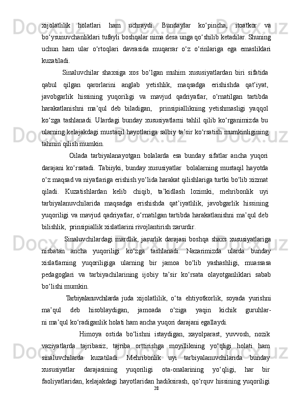 xijolatlilik   holatlari   ham   uchraydi.   Bundaylar   kо‘pincha,   itoatkor   va
bо‘ysunuvchanliklari tufayli boshqalar nima desa unga qо‘shilib ketadilar. Shuning
uchun   ham   ular   о‘rtoqlari   davrasida   muqarrar   о‘z   о‘rinlariga   ega   emasliklari
kuzatiladi.  
    Sinaluvchilar   shaxsiga   xos   bо‘lgan   muhim   xususiyatlardan   biri   sifatida
qabul   qilgan   qarorlarini   anglab   yetishlik,   maqsadga   erishishda   qat’iyat,
javobgarlik   hissining   yuqoriligi   va   mavjud   qadriyatlar,   о‘rnatilgan   tartibda
harakatlanishni   ma’qul   deb   biladigan,     prinsipiallikning   yetishmasligi   yaqqol
kо‘zga   tashlanadi.   Ulardagi   bunday   xususiyatlarni   tahlil   qilib   kо‘rganimizda   bu
ularning kelajakdagi mustaqil hayotlariga salbiy ta’sir kо‘rsatish mumkinligining
tahmin qilish mumkin. 
        Oilada   tarbiyalanayotgan   bolalarda   esa   bunday   sifatlar   ancha   yuqori
darajani   kо‘rsatadi.   Tabiiyki,   bunday   xususiyatlar     bolalarning   mustaqil   hayotda
о‘z maqsad va niyatlariga erishish yо‘lida harakat qilishlariga turtki bо‘lib xizmat
qiladi.   Kuzatishlardan   kelib   chiqib,   ta’kidlash   lozimki,   mehribonlik   uyi
tarbiyalanuvchilarida   maqsadga   erishishda   qat’iyatlilik,   javobgarlik   hissining
yuqoriligi va mavjud qadriyatlar, о‘rnatilgan tartibda harakatlanishni  ma’qul deb
bilishlik,  prinsipiallik xislatlarini rivojlantirish zarurdir.
      Sinaluvchilardagi   mardlik,   jasurlik   darajasi   boshqa   shaxs   xususiyatlariga
nisbatan   ancha   yuqoriligi   kо‘zga   tashlanadi.   Nazarimizda   ularda   bunday
xislatlarning   yuqoriligiga   ularning   bir   jamoa   bо‘lib   yashashligi,   muassasa
pedagoglari   va   tarbiyachilarining   ijobiy   ta’sir   kо‘rsata   olayotganliklari   sabab
bо‘lishi mumkin. 
      Tarbiyalanuvchilarda   j uda   xijolatlilik,   о‘ta   ehtiyotkorlik,   soyada   yurishni
ma’qul   deb   hisoblaydigan,   jamoada   о‘ziga   yaqin   kichik   guruhlar-
ni ma’qul kо‘radiganlik holati ham ancha yuqori darajani egallaydi. 
            Himoya   ostida   bо‘lishni   istaydigan,   xayolparast,   yuvvosh,   nozik
vaziyatlarda   tajribasiz,   tajriba   orttirishga   moyillikning   yо‘qligi   holati   ham
sinaluvchilarda   kuzatiladi.   Mehribonlik   uyi   tarbiyalanuvchilarida   bunday
xususiyatlar   darajasining   yuqoriligi   ota-onalarining   yо‘qligi,   har   bir
faoliyatlaridan, kelajakdagi  hayotlaridan hadiksirash, qо‘rquv hissining yuqoriligi
28