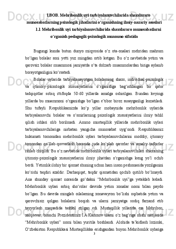 I.BOB. Mehribonlik uyi tarbiyalanuvchilarida shaxslararo
munosabatlarning psixologik jihatlarini о‘rganishning ilmiy-nazariy asoslari
1.1 Mehribonlik uyi tarbiyalanuvchilarida shaxslararo munosabatlarni
о‘rganish pedagogik-psixologik muammo sifatida
Bugungi   kunda   butun   dunyo   miqyosida   о‘z   ota-onalari   mehridan   mahrum
bо‘lgan   bolalar   soni   yetti   yuz   mingdan   ortib   ketgan.   Bu   о‘z   navbatida   yetim   va
qarovsiz bolalar muammosi  jamiyatda о‘ta dolzarb muammolardan biriga aylanib
borayotganligini kо‘rsatadi.
Bolalar   uylarida   tarbiyalanayotgan   bolalarning   shaxs,   individual-psixologik
va   ijtimoiy-psixologik   xususiyatlarini   о‘rganishga   bag‘ishlangan   bir   qator
tadqiqotlar   sobiq   ittifoqda   50-60   yillarda   amalga   oshirilgan.   Bundan   keyingi
yillarda   bu   muammoni   о‘rganishga   bо‘lgan   e’tibor   biroz   susayganligi   kuzatiladi.
Shu   tufayli   Respublikamizda   kо‘p   yillar   mobaynida   mehribonlik   uylarida
tarbiyalanuvchi   bolalar   va   о‘smirlarning   psixologik   xususiyatlarini   ilmiy   tahlil
qilish   ishlari   olib   borilmadi.   Ammo   mustaqillik   yillarida   mehribonlik   uylari
tarbiyalanuvchilariga   nisbatan   yangicha   munosabat   uyg‘ondi.   Respublikamiz
hukumati   tomonidan   mehribonlik   uylari   tarbiyalanuvchilarini   moddiy,   ijtimoiy
tomondan   qо‘llab-quvvatlash   borasida   juda   kо‘plab   qarorlar   va   amaliy   tadbirlar
ishlab chiqildi. Bu о‘z navbatida mehribonlik uylari tarbiyalanuvchilari shaxsining
ijtimoiy-psixologik   xususiyatlarini   ilmiy   jihatdan   о‘rganishga   keng   yо‘l   ochib
berdi. Yetimlik ilohiy bir qismat shuning uchun ham inson peshonasida yozilganini
kо‘rishi   taqdiri   azaldir.   Darhaqiqat,   taqdir   qismatidan   qochib   qutilib   bо‘lmaydi.
Ana   shunday   qismat   norasida   gо‘dakni   “Mehribonlik   uyi”ga   yetaklab   keladi.
Mehribonlik   uylari   sobiq   shо‘rolar   davrida   yetim   xonalar   nomi   bilan   paydo
bо‘lgan.   Bu   davrda   minglab   oilalarning   xonavayron   bо‘lishi   oqibatida   yetim   va
qarovchisiz   qolgan   bolalarni   boqish   va   ularni   jamiyatga   sodiq   farzand   etib
tayyorlash   maqsadida   tashkil   etilgan   edi.   Mustaqillik   yillarida   esa   Mehribon,
xalqsevar, birinchi Prezidentimiz I.A.Karimov ularni о‘z bag‘riga olishi natijasida
“Mehribonlik   uylari”   nomi   bilan   yuritila   boshlandi.   Alohida   ta’kidlash   lozimki,
О‘zbekiston   Respublikasi   Mustaqillikka   erishgandan   buyon   Mehribonlik   uylariga
3 