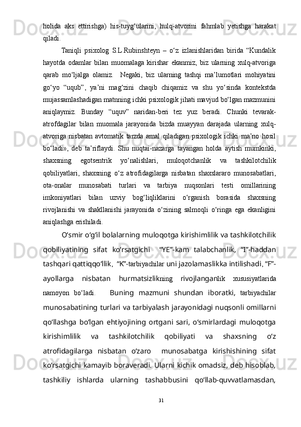 holida   aks   ettirishga)   his-tuyg‘ularini,   hulq-atvorini   fahmlab   yetishga   harakat
qiladi. 
   Taniqli   psixolog   S.L.Rubinshteyn   –   о‘z   izlanishlaridan   birida   “Kundalik
hayotda   odamlar   bilan   muomalaga   kirishar   ekanmiz,   biz   ularning   xulq-atvoriga
qarab   mо‘ljalga   olamiz.     Negaki,   biz   ularning   tashqi   ma’lumotlari   mohiyatini
gо‘yo   “uqub”,   ya’ni   mag‘zini   chaqib   chiqamiz   va   shu   yо‘sinda   kontekstda
mujassamlashadigan matnning ichki psixologik jihati mavjud bо‘lgan mazmunini
aniqlaymiz.   Bunday   “uquv”   naridan-beri   tez   yuz   beradi.   Chunki   tevarak-
atrofdagilar   bilan   muomala   jarayonida   bizda   muayyan   darajada   ularning   xulq-
atvoriga   nisbatan   avtomatik   tarzda   amal   qiladigan   psixologik   ichki   ma’no   hosil
bо‘ladi»,   deb   ta’riflaydi.   Shu   nuqtai-nazarga   tayangan   holda   aytish   mumkinki,
shaxsning   egotsentrik   yо‘nalishlari,   muloqotchanlik   va   tashkilotchilik
qobiliyatlari,   shaxsning   о‘z   atrofidagilarga   nisbatan   shaxslararo   munosabatlari,
ota-onalar   munosabati   turlari   va   tarbiya   nuqsonlari   testi   omillarining
imkoniyatlari   bilan   uzviy   bog‘liqliklarini   о‘rganish   borasida   shaxsning
rivojlanishi   va   shakllanishi   jarayonida   о‘zining   salmoqli   о‘ringa   ega   ekanligini
aniqlashga erishiladi. 
    О‘smir о‘g‘il bolalarning muloqotga kirishimlilik va tashkilotchilik
qobiliyatining   sifat   kо‘rsatgichi     “YE”-kam   talabchanlik,   “I”-haddan
tashqari qattiqqо‘llik ,     “K”- tarbiyachilar  uni jazolamaslikka intilishadi ,  “F”-
ayollarga   nisbatan   hurmatsizlik ning   rivojlangan lik   xususiyatlarida
namoyon   bо‘ladi.       Buning   mazmuni   shundan   iboratki,   tarbiyachilar
munosabatining turlari va tarbiyalash jarayonidagi nuqsonli omillarni
qо‘llashga   bо‘lgan   ehtiyojining   ortgani   sari,   о‘smirlardagi   muloqotga
kirishimlilik   va   tashkilotchilik   qobiliyati   va   shaxsning   о‘z
atrofidagilarga   nisbatan   о‘zaro     munosabatga   kirishishining   sifat
kо‘rsatgichi kamayib boraveradi. Ularni kichik omadsiz, deb hisoblab,
tashkiliy   ishlarda   ularning   tashabbusini   qо‘llab-quvvatlamasdan,
31
