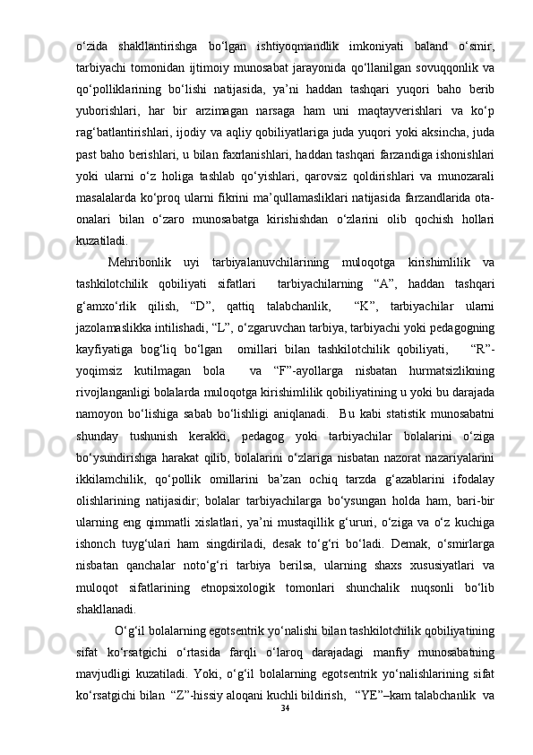 о‘zida   shakllantirishga   bо‘lgan   ishtiyoqmandlik   imkoniyati   baland   о‘smir,
tarbiyachi   tomonidan   ijtimoiy   munosabat   jarayonida   qо‘llanilgan   sovuqqonlik   va
qо‘polliklarining   bо‘lishi   natijasida,   ya’ni   haddan   tashqari   yuqori   baho   berib
yuborishlari,   har   bir   arzimagan   narsaga   ham   uni   maqtayverishlari   va   kо‘p
rag‘batlantirishlari, ijodiy va aqliy qobiliyatlariga juda yuqori yoki aksincha, juda
past baho berishlari, u bilan faxrlanishlari, haddan tashqari farzandiga ishonishlari
yoki   ularni   о‘z   holiga   tashlab   qо‘yishlari,   qarovsiz   qoldirishlari   va   munozarali
masalalarda kо‘proq ularni  fikrini  ma’qullamasliklari natijasida farzandlarida ota-
onalari   bilan   о‘zaro   munosabatga   kirishishdan   о‘zlarini   olib   qochish   hollari
kuzatiladi.  
  Mehribonlik   uyi   tarbiyalanuvchilarining   muloqotga   kirishimlilik   va
tashkilotchilik   qobiliyati   sifatlari     tarbiyachilarning   “A”,   haddan   tashqari
g‘amxо‘rlik   qilish,   “D”,   qattiq   talabchanlik,     “K”,   tarbiyachilar   ularni
jazolamaslikka intilishadi, “L”, о‘zgaruvchan tarbiya, tarbiyachi yoki pedagogning
kayfiyatiga   bog‘liq   bо‘lgan     omillari   bilan   tashkilotchilik   qobiliyati,       “R”-
yoqimsiz   kutilmagan   bola     va   “F”-ayollarga   nisbatan   hurmatsizlikning
rivojlanganligi bolalarda muloqotga kirishimlilik qobiliyatining u yoki bu darajada
namoyon   bо‘lishiga   sabab   bо‘lishligi   aniqlanadi.     Bu   kabi   statistik   munosabatni
shunday   tushunish   kerakki,   pedagog   yoki   tarbiyachilar   bolalarini   о‘ziga
bо‘ysundirishga   harakat   qilib,   bolalarini   о‘zlariga   nisbatan   nazorat   nazariyalarini
ikkilamchilik,   qо‘pollik   omillarini   ba’zan   ochiq   tarzda   g‘azablarini   ifodalay
olishlarining   natijasidir;   bolalar   tarbiyachilarga   bо‘ysungan   holda   ham,   bari-bir
ularning   eng   qimmatli   xislatlari,   ya’ni   mustaqillik   g‘ururi,   о‘ziga   va   о‘z   kuchiga
ishonch   tuyg‘ulari   ham   singdiriladi,   desak   tо‘g‘ri   bо‘ladi.   Demak,   о‘smirlarga
nisbatan   qanchalar   notо‘g‘ri   tarbiya   berilsa,   ularning   shaxs   xususiyatlari   va
muloqot   sifatlarining   etnopsixologik   tomonlari   shunchalik   nuqsonli   bо‘lib
shakllanadi.
    О‘g‘il bolalarning egotsentrik yо‘nalishi bilan tashkilotchilik qobiliyatining
sifat   kо‘rsatgichi   о‘rtasida   farqli   о‘laroq   darajadagi   manfiy   munosabatning
mavjudligi   kuzatiladi.   Yoki,   о‘g‘il   bolalarning   egotsentrik   yо‘nalishlarining   sifat
kо‘rsatgichi bilan  “Z”-hissiy aloqani kuchli bildirish,   “YE”–kam talabchanlik  va
34