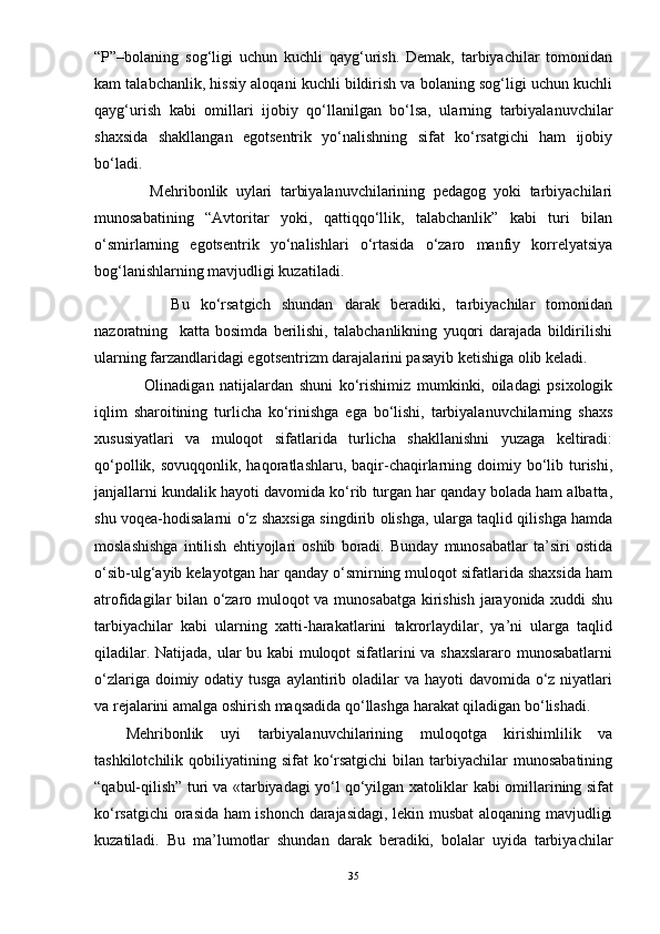 “P”–bolaning   sog‘ligi   uchun   kuchli   qayg‘urish.   Demak,   tarbiyachilar   tomonidan
kam talabchanlik, hissiy aloqani kuchli bildirish va bolaning sog‘ligi uchun kuchli
qayg‘urish   kabi   omillari   ijobiy   qо‘llanilgan   bо‘lsa,   ularning   tarbiyalanuvchilar
shaxsida   shakllangan   egotsentrik   yо‘nalishning   sifat   kо‘rsatgichi   ham   ijobiy
bо‘ladi. 
      Mehribonlik   uylari   tarbiyalanuvchilarining   pedagog   yoki   tarbiyachilari
munosabatining   “Avtoritar   yoki,   qattiqqо‘llik,   talabchanlik”   kabi   turi   bilan
о‘smirlarning   egotsentrik   yо‘nalishlari   о‘rtasida   о‘zaro   manfiy   korrelyatsiya
bog‘lanishlarning mavjudligi kuzatiladi. 
        Bu   kо‘rsatgich   shundan   darak   beradiki,   tarbiyachilar   tomonidan
nazoratning     katta   bosimda   berilishi,   talabchanlikning   yuqori   darajada   bildirilishi
ularning farzandlaridagi egotsentrizm darajalarini pasayib ketishiga olib keladi.  
      Olinadigan   natijalardan   shuni   kо‘rishimiz   mumkinki,   oiladagi   psixologik
iqlim   sharoitining   turlicha   kо‘rinishga   ega   bо‘lishi,   tarbiyalanuvchilarning   shaxs
xususiyatlari   va   muloqot   sifatlarida   turlicha   shakllanishni   yuzaga   keltiradi:
qо‘pollik,  sovuqqonlik, haqoratlashlaru,  baqir-chaqirlarning doimiy bо‘lib turishi,
janjallarni kundalik hayoti davomida kо‘rib turgan har qanday bolada ham albatta,
shu voqea-hodisalarni о‘z shaxsiga singdirib olishga, ularga taqlid qilishga hamda
moslashishga   intilish   ehtiyojlari   oshib   boradi.   Bunday   munosabatlar   ta’siri   ostida
о‘sib-ulg‘ayib kelayotgan har qanday о‘smirning muloqot sifatlarida shaxsida ham
atrofidagilar bilan о‘zaro muloqot va munosabatga kirishish jarayonida xuddi shu
tarbiyachilar   kabi   ularning   xatti-harakatlarini   takrorlaydilar,   ya’ni   ularga   taqlid
qiladilar. Natijada, ular bu kabi muloqot sifatlarini va shaxslararo munosabatlarni
о‘zlariga doimiy odatiy tusga  aylantirib oladilar  va hayoti  davomida о‘z niyatlari
va rejalarini amalga oshirish maqsadida qо‘llashga harakat qiladigan bо‘lishadi.  
Mehribonlik   uyi   tarbiyalanuvchilarining   muloqotga   kirishimlilik   va
tashkilotchilik  qobiliyatining  sifat  kо‘rsatgichi   bilan  tarbiyachilar  munosabatining
“qabul-qilish” turi va «tarbiyadagi yо‘l qо‘yilgan xatoliklar   kabi omillarining sifat
kо‘rsatgichi orasida ham ishonch darajasidagi, lekin musbat aloqaning mavjudligi
kuzatiladi.   Bu   ma’lumotlar   shundan   darak   beradiki,   bolalar   uyida   tarbiyachilar
35 