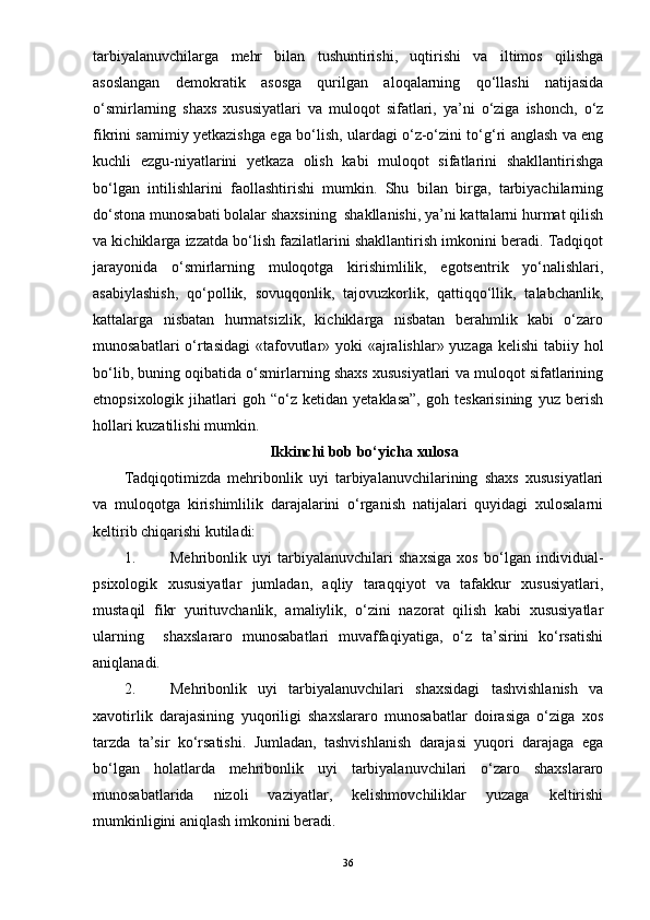 tarbiyalanuvchilarga   mehr   bilan   tushuntirishi,   uqtirishi   va   iltimos   qilishga
asoslangan   demokratik   asosga   qurilgan   aloqalarning   qо‘llashi   natijasida
о‘smirlarning   shaxs   xususiyatlari   va   muloqot   sifatlari,   ya’ni   о‘ziga   ishonch,   о‘z
fikrini samimiy yetkazishga ega bо‘lish, ulardagi о‘z-о‘zini tо‘g‘ri anglash va eng
kuchli   ezgu-niyatlarini   yetkaza   olish   kabi   muloqot   sifatlarini   shakllantirishga
bо‘lgan   intilishlarini   faollashtirishi   mumkin.   Shu   bilan   birga,   tarbiyachilarning
dо‘stona munosabati bolalar shaxsining  shakllanishi, ya’ni kattalarni hurmat qilish
va kichiklarga izzatda bо‘lish fazilatlarini shakllantirish imkonini beradi. Tadqiqot
jarayonida   о‘smirlarning   muloqotga   kirishimlilik,   egotsentrik   yо‘nalishlari,
asabiylashish,   qо‘pollik,   sovuqqonlik,   tajovuzkorlik,   qattiqqо‘llik,   talabchanlik,
kattalarga   nisbatan   hurmatsizlik,   kichiklarga   nisbatan   berahmlik   kabi   о‘zaro
munosabatlari  о‘rtasidagi  «tafovutlar» yoki «ajralishlar» yuzaga kelishi  tabiiy hol
bо‘lib, buning oqibatida о‘smirlarning shaxs xususiyatlari va muloqot sifatlarining
etnopsixologik   jihatlari   goh  “о‘z   ketidan  yetaklasa”,   goh  teskarisining   yuz   berish
hollari kuzatilishi mumkin. 
Ikkinchi bob bо‘yicha xulosa
Tadqiqotimizda   mehribonlik   uyi   tarbiyalanuvchilarining   shaxs   xususiyatlari
va   muloqotga   kirishimlilik   darajalarini   о‘rganish   natijalari   quyidagi   xulosalarni
keltirib chiqarishi kutiladi:
1. Mehribonlik   uyi   tarbiyalanuvchilari   shaxsiga   xos   bо‘lgan   individual-
psixologik   xususiyatlar   jumladan,   aqliy   taraqqiyot   va   tafakkur   xususiyatlari,
mustaqil   fikr   yurituvchanlik,   amaliylik,   о‘zini   nazorat   qilish   kabi   xususiyatlar
ularning     shaxslararo   munosabatlari   muvaffaqiyatiga,   о‘z   ta’sirini   kо‘rsatishi
aniqlanadi.
2. Mehribonlik   uyi   tarbiyalanuvchilari   shaxsidagi   tashvishlanish   va
xavotirlik   darajasining   yuqoriligi   shaxslararo   munosabatlar   doirasiga   о‘ziga   xos
tarzda   ta’sir   kо‘rsatishi.   Jumladan,   tashvishlanish   darajasi   yuqori   darajaga   ega
bо‘lgan   holatlarda   mehribonlik   uyi   tarbiyalanuvchilari   о‘zaro   shaxslararo
munosabatlarida   nizoli   vaziyatlar,   kelishmovchiliklar   yuzaga   keltirishi
mumkinligini aniqlash imkonini beradi.
36