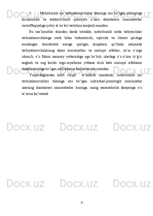 3. Mehribonlik   uyi   tarbiyalanuvchilari   shaxsiga   xos   bо‘lgan   muloqotga
kirishimlilik   va   tashkilotchilik   qobiliyati   о‘zaro   shaxslararo   munosabatlar
muvaffaqiyatiga ijobiy ta’sir kо‘rsatishini aniqlash mumkin.
Bu   ma’lumotlar   shundan   darak   beradiki,   mehribonlik   uyida   tarbiyachilar
tarbiyalanuvchilarga   mehr   bilan   tushuntirishi,   uqtirishi   va   iltimos   qilishga
asoslangan   demokratik   asosga   qurilgan   aloqalarni   qо‘llashi   natijasida
tarbiyalanuvchilarning   shaxs   xususiyatlari   va   muloqot   sifatlari,   ya’ni   о‘ziga
ishonch,   о‘z   fikrini   samimiy   yetkazishga   ega   bо‘lish,   ulardagi   о‘z-о‘zini   tо‘g‘ri
anglash   va   eng   kuchli   ezgu-niyatlarini   yetkaza   olish   kabi   muloqot   sifatlarini
shakllantirishga bо‘lgan intilishlarini faollashtirishi mumkin.
Yuqoridagilardan   kelib   chiqib     ta’kidlash   mumkinki,   mehribonlik   uyi
tarbiyalanuvchilari   shaxsiga   xos   bо‘lgan   individual-psixologik   xususiyatlar
ularning   shaxslararo   munosabatlar   tizimiga,   uning   samaradorlik   darajasiga   о‘z
ta’sirini kо‘rsatadi.
37