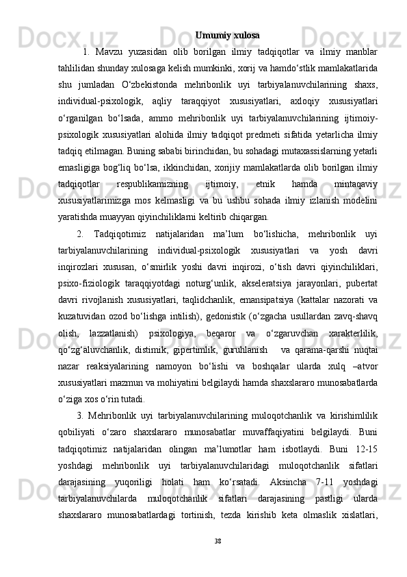 Umumiy xulosa
1.   Mavzu   yuzasidan   olib   borilgan   ilmiy   tadqiqotlar   va   ilmiy   manblar
tahlilidan shunday xulosaga kelish mumkinki, xorij va hamdо‘stlik mamlakatlarida
shu   jumladan   О‘zbekistonda   mehribonlik   uyi   tarbiyalanuvchilarining   shaxs,
individual-psixologik,   aqliy   taraqqiyot   xususiyatlari,   axloqiy   xususiyatlari
о‘rganilgan   bо‘lsada,   ammo   mehribonlik   uyi   tarbiyalanuvchilarining   ijtimoiy-
psixologik   xususiyatlari   alohida   ilmiy   tadqiqot   predmeti   sifatida   yetarlicha   ilmiy
tadqiq etilmagan. Buning sababi birinchidan, bu sohadagi mutaxassislarning yetarli
emasligiga   bog‘liq   bо‘lsa,   ikkinchidan,   xorijiy   mamlakatlarda  olib   borilgan   ilmiy
tadqiqotlar   respublikamizning   ijtimoiy,   etnik   hamda   mintaqaviy
xususiyatlarimizga   mos   kelmasligi   va   bu   ushbu   sohada   ilmiy   izlanish   modelini
yaratishda muayyan qiyinchiliklarni keltirib chiqargan. 
2.   Tadqiqotimiz   natijalaridan   ma’lum   bо‘lishicha,   mehribonlik   uyi
tarbiyalanuvchilarining   individual-psixologik   xususiyatlari   va   yosh   davri
inqirozlari   xususan,   о‘smirlik   yoshi   davri   inqirozi,   о‘tish   davri   qiyinchiliklari,
psixo-fiziologik   taraqqiyotdagi   noturg‘unlik,   akseleratsiya   jarayonlari,   pubertat
davri   rivojlanish   xususiyatlari,   taqlidchanlik,   emansipatsiya   (kattalar   nazorati   va
kuzatuvidan   ozod   bо‘lishga   intilish),   gedonistik   (о‘zgacha   usullardan   zavq-shavq
olish,   lazzatlanish)   psixologiya,   beqaror   va   о‘zgaruvchan   xarakterlilik,
qо‘zg‘aluvchanlik,   distimik,   gipertimlik,   guruhlanish       va   qarama-qarshi   nuqtai
nazar   reaksiyalarining   namoyon   bо‘lishi   va   boshqalar   ularda   xulq   –atvor
xususiyatlari mazmun va mohiyatini belgilaydi hamda shaxslararo munosabatlarda
о‘ziga xos о‘rin tutadi.
3.   Mehribonlik   uyi   tarbiyalanuvchilarining   muloqotchanlik   va   kirishimlilik
qobiliyati   о‘zaro   shaxslararo   munosabatlar   muvaffaqiyatini   belgilaydi.   Buni
tadqiqotimiz   natijalaridan   olingan   ma’lumotlar   ham   isbotlaydi.   Buni   12-15
yoshdagi   mehribonlik   uyi   tarbiyalanuvchilaridagi   muloqotchanlik   sifatlari
darajasining   yuqoriligi   holati   ham   kо‘rsatadi.   Aksincha   7-11   yoshdagi
tarbiyalanuvchilarda   muloqotchanlik   sifatlari   darajasining   pastligi   ularda
shaxslararo   munosabatlardagi   tortinish,   tezda   kirishib   keta   olmaslik   xislatlari,
38