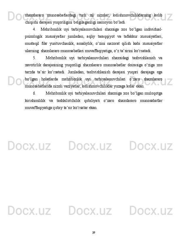 shaxslararo   munosabatlardagi   turli   xil   nizolar,   kelishmovchiliklarning   kelib
chiqishi darajasi yuqoriligini belgilaganligi namoyon bо‘ladi.
4.     Mehribonlik   uyi   tarbiyalanuvchilari   shaxsiga   xos   bо‘lgan   individual-
psixologik   xususiyatlar   jumladan,   aqliy   taraqqiyot   va   tafakkur   xususiyatlari,
mustaqil   fikr   yurituvchanlik,   amaliylik,   о‘zini   nazorat   qilish   kabi   xususiyatlar
ularning  shaxslararo munosabatlari muvaffaqiyatiga, о‘z ta’sirini kо‘rsatadi.
5. Mehribonlik   uyi   tarbiyalanuvchilari   shaxsidagi   tashvishlanish   va
xavotirlik   darajasining   yuqoriligi   shaxslararo   munosabatlar   doirasiga   о‘ziga   xos
tarzda   ta’sir   kо‘rsatadi.   Jumladan,   tashvishlanish   darajasi   yuqori   darajaga   ega
bо‘lgan   holatlarda   mehribonlik   uyi   tarbiyalanuvchilari   о‘zaro   shaxslararo
munosabatlarida nizoli vaziyatlar, kelishmovchiliklar yuzaga kelar ekan.
6. Mehribonlik   uyi   tarbiyalanuvchilari   shaxsiga   xos   bо‘lgan   muloqotga
kirishimlilik   va   tashkilotchilik   qobiliyati   о‘zaro   shaxslararo   munosabatlar
muvaffaqiyatiga ijobiy ta’sir kо‘rsatar ekan.
39