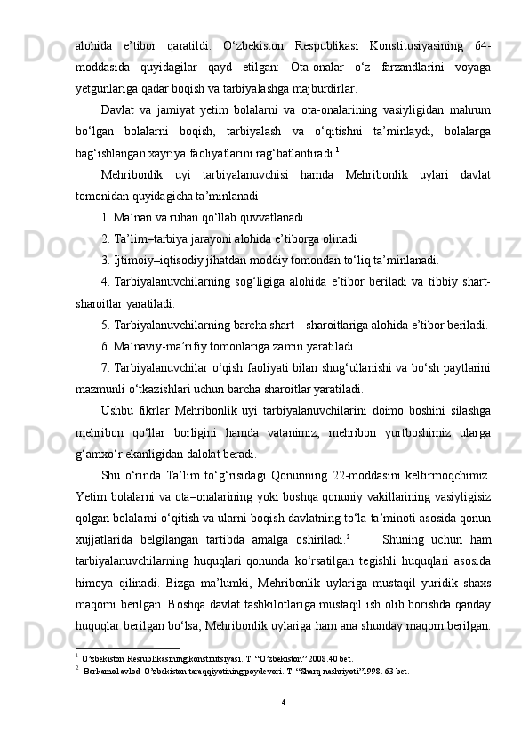 alohida   e’tibor   qaratildi.   О‘zbekiston   Respublikasi   Konstitusiyasining   64-
moddasida   quyidagilar   qayd   etilgan:   Ota-onalar   о‘z   farzandlarini   voyaga
yetgunlariga qadar boqish va tarbiyalashga majburdirlar.
Davlat   va   jamiyat   yetim   bolalarni   va   ota-onalarining   vasiyligidan   mahrum
bо‘lgan   bolalarni   boqish,   tarbiyalash   va   о‘qitishni   ta’minlaydi,   bolalarga
bag‘ishlangan xayriya faoliyatlarini rag‘batlantiradi. 1
 
Mehribonlik   uyi   tarbiyalanuvchisi   hamda   Mehribonlik   uylari   davlat
tomonidan quyidagicha ta’minlanadi:  
1. Ma’nan va ruhan qо‘llab quvvatlanadi
2. Ta’lim–tarbiya jarayoni alohida e’tiborga olinadi
3. Ijtimoiy–iqtisodiy jihatdan moddiy tomondan tо‘liq ta’minlanadi.
4. Tarbiyalanuvchilarning   sog‘ligiga   alohida   e’tibor   beriladi   va   tibbiy   shart-
sharoitlar yaratiladi.
5. Tarbiyalanuvchilarning barcha shart – sharoitlariga alohida e’tibor beriladi.
6. Ma’naviy-ma’rifiy tomonlariga zamin yaratiladi.
7. Tarbiyalanuvchilar о‘qish faoliyati bilan shug‘ullanishi va bо‘sh paytlarini
mazmunli о‘tkazishlari uchun barcha sharoitlar yaratiladi. 
Ushbu   fikrlar   Mehribonlik   uyi   tarbiyalanuvchilarini   doimo   boshini   silashga
mehribon   qо‘llar   borligini   hamda   vatanimiz,   mehribon   yurtboshimiz   ularga
g‘amxо‘r ekanligidan dalolat beradi. 
Shu   о‘rinda   Ta’lim   tо‘g‘risidagi   Qonunning   22-moddasini   keltirmoqchimiz.
Yetim bolalarni va ota–onalarining yoki boshqa qonuniy vakillarining vasiyligisiz
qolgan bolalarni о‘qitish va ularni boqish davlatning tо‘la ta’minoti asosida qonun
xujjatlarida   belgilangan   tartibda   amalga   oshiriladi. 2
        Shuning   uchun   ham
tarbiyalanuvchilarning   huquqlari   qonunda   kо‘rsatilgan   tegishli   huquqlari   asosida
himoya   qilinadi.   Bizga   ma’lumki,   Mehribonlik   uylariga   mustaqil   yuridik   shaxs
maqomi berilgan. Boshqa davlat tashkilotlariga mustaqil ish olib borishda qanday
huquqlar berilgan bо‘lsa, Mehribonlik uylariga ham ana shunday maqom berilgan.
1
  O’zbekiston Resrublikasining konstitutsiyasi. T: “O’zbekiston” 2008.40 bet. 
2
    Barkamol avlod-O’zbekiston taraqqiyotining poydevori. T: “Sharq nashriyoti”1998. 63 bet.
4