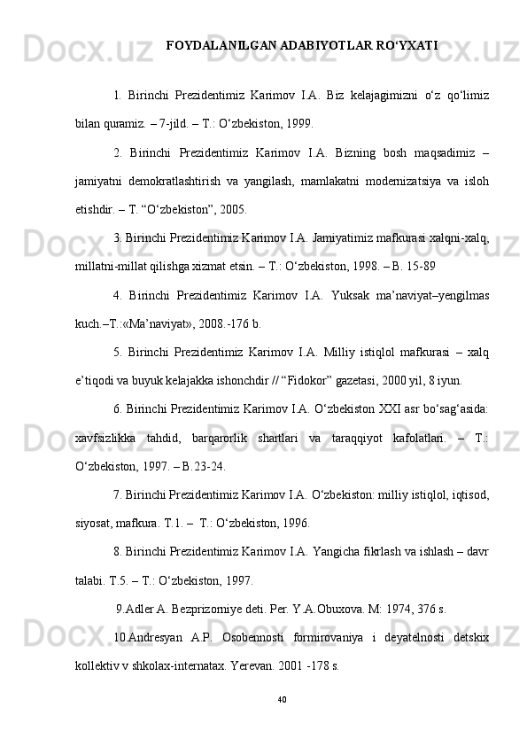 FOYDALANILGAN ADABIYOTLAR RО‘YXATI
1.   Birinchi   Prezidentimiz   Karimov   I.A.   Biz   kelajagimizni   о‘z   qо‘limiz
bilan quramiz. – 7-jild. – T.: О‘zbekiston, 1999.
2.   Birinchi   Prezidentimiz   Karimov   I.A.   Bizning   bosh   maqsadimiz   –
jamiyatni   demokratlashtirish   va   yangilash,   mamlakatni   modernizatsiya   va   isloh
etishdir. – T. “О‘zbekiston”, 2005.
3. Birinchi Prezidentimiz Karimov I.A. Jamiyatimiz mafkurasi xalqni-xalq,
millatni-millat qilishga xizmat etsin. – T.: О‘zbekiston, 1998. – B. 15-89
4.   Birinchi   Prezidentimiz   Karimov   I.A.   Yuksak   ma’naviyat–yengilmas
kuch.–T.:«Ma’naviyat», 2008.-176 b.
5.   Birinchi   Prezidentimiz   Karimov   I.A.   Milliy   istiqlol   mafkurasi   –   xalq
e’tiqodi va buyuk kelajakka ishonchdir // “Fidokor” gazetasi, 2000 yil, 8 iyun.
6. Birinchi Prezidentimiz Karimov I.A. О‘zbekiston XXI asr bо‘sag‘asida:
xavfsizlikka   tahdid,   barqarorlik   shartlari   va   taraqqiyot   kafolatlari.   –   T.:
О‘zbekiston, 1997. – B.23-24.
7. Birinchi Prezidentimiz Karimov I.A. О‘zbekiston: milliy istiqlol, iqtisod,
siyosat, mafkura. T.1. –  T.: О‘zbekiston, 1996.
8. Birinchi Prezidentimiz Karimov I.A. Yangicha fikrlash va ishlash – davr
talabi. T.5. – T.: О‘zbekiston, 1997.
 9.Adler A. Bezprizorniye deti. Per. Y.A.Obuxova. M: 1974, 376 s.
10.Andresyan   A.P.   Osobennosti   formirovaniya   i   deyatelnosti   detskix
kollektiv v shkolax-internatax. Yerevan. 2001 -178 s.
40 