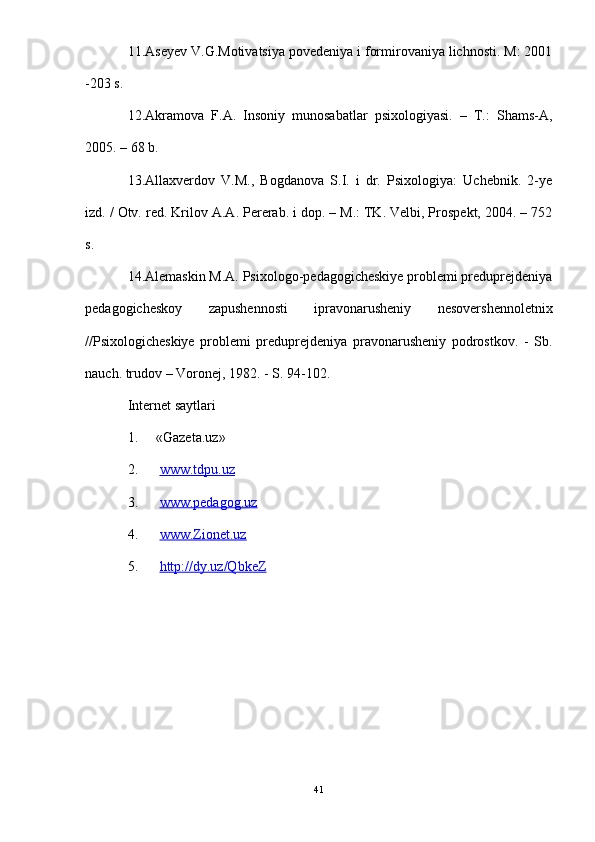 11.Aseyev V.G.Motivatsiya povedeniya i formirovaniya lichnosti. M: 2001
-203 s.
12.Akramova   F.A.   Insoniy   munosabatlar   psixologiyasi.   –   T.:   Shams-A,
2005. – 68 b. 
13.Allaxverdov   V.M.,   Bogdanova   S.I.   i   dr.   Psixologiya:   Uchebnik.   2-ye
izd. / Otv. red.  Krilov A.A. Pererab. i dop. – M.: TK. Velbi, Prospekt, 2004. – 752
s.
14.Alemaskin M.A. Psixologo-pedagogicheskiye problemi preduprejdeniya
pedagogicheskoy   zapushennosti   ipravonarusheniy   nesovershennoletnix
//Psixologicheskiye   problemi   preduprejdeniya   pravonarusheniy   podrostkov.   -   Sb.
nauch. trudov – Voronej, 1982. - S. 94-102.
Internet saytlari
1. « Gazeta .uz»
2.   www.tdpu.uz
3.   www.pedagog.uz
4.   www.Zionet.uz
5.   http://dy.uz/QbkeZ
41