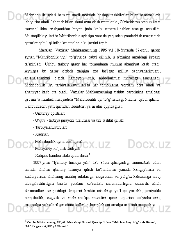 Mehribonlik   uylari   ham   mustaqil   ravishda   boshqa   tashkilotlar   bilan   hamkorlikda
ish yurita oladi. Ishonch bilan shuni ayta olish mumkinki, О‘zbekiston respublikasi
mustaqillikka   erishganidan   buyon   juda   kо‘p   samarali   ishlar   amalga   oshirildi.
Mustaqillik yillarida Mehribonlik uylariga yanada yaqindan yondashish maqsadida
qarorlar qabul qilinib,ular amalda о‘z ijrosini topdi.
      Masalan,   Vazirlar   Mahkamasining   1995   yil   18-fevralda   59-sonli   qarori
aynan   “Mehribonlik   uyi”   tо‘g‘risida   qabul   qilinib,   u   о‘zining   amaldagi   ijrosini
ta’minladi.   Ushbu   tarixiy   qaror   har   tomonlama   muhim   ahamiyat   kasb   etadi.
Ayniqsa   bu   qaror   о‘zbek   xalqiga   xos   bо‘lgan   milliy   qadriyatlarimizni,
an’analarimizni   о‘zida   namoyon   etib,   ajdodlarimiz   merosiga   asoslanadi.
Mehribonlik   uyi   tarbiyalanuvchilariga   har   tomonlama   yordam   bera   oladi   va
ahamiyat   kasb   eta   oladi.   Vazirlar   Mahkamasining   ushbu   qarorining   amaldagi
ijrosini ta’minlash maqsadida “Mehribonlik uyi tо‘g‘risidagi Nizom” qabul qilindi.
Ushbu nizom yetti qismdan iboratdir, ya’ni ular quyidagilar:
- Umumiy qoidalar;
- О‘quv - tarbiya jarayoni tuzilmasi va uni tashkil qilish;
- Tarbiyalanuvchilar;
- Kadrlar;
- Mehribonlik uyini boshqarish;
- Moliyaviy-xо‘jalik faoliyati;
- Xalqaro hamkorlikda qatnashish. 3
 
2007-yilni   “Ijtimoiy   himoya   yili”   deb   e’lon   qilinganligi   munosabati   bilan
hamda   aholini   ijtimoiy   himoya   qilish   kо‘lamlarini   yanada   kengaytirish   va
kuchaytirish,   aholining   muhtoj   oilalariga,   nogironlar   va   yolg‘iz   keksalarga   aniq,
tabaqalashtirilgan   tarzda   yordam   kо‘rsatish   samaradorligini   oshirish,   aholi
daromadlari   darajasidagi   farqlarni   keskin   oshishiga   yо‘ l   qо‘ymaslik,   jamiyatda
hamjihatlik,   e zgulik   va   mehr-shafqat   muhitini   qaror   toptirish   bо‘yicha   aniq
maqsadga  yо‘ naltirilgan chora tadbirlar kompleksini amalga oshirish maqsadida: 
3
  Vazirlar Mahkamasining !995yil 18-fevraldagi 59-sonli Qaroriga 3-ilova “Mehribonlik uyi to’g’risida Nizom”, 
“Ma’rifat gazetasi,1995 yil 29-mart.”  
5