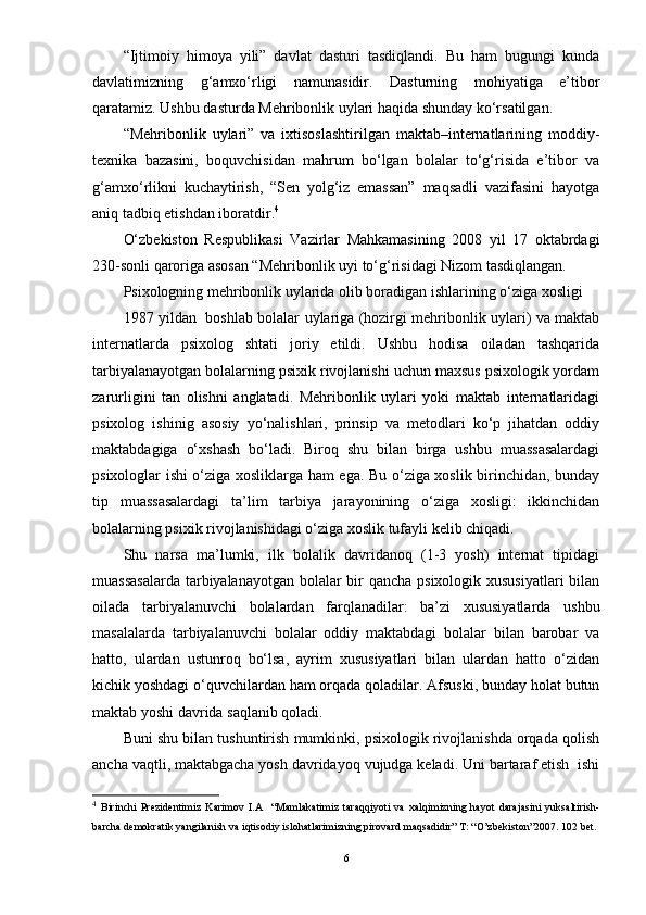 “Ijtimoiy   himoya   yili”   davlat   dasturi   tasdiqlandi.   Bu   ham   bugungi   kunda
davlatimizning   g‘amxо‘rligi   namunasidir.   Dasturning   mohiyatiga   e’tibor
qaratamiz. Ushbu dasturda Mehribonlik uylari haqida shunday kо‘rsatilgan. 
“Mehribonlik   uylari”   va   ixtisoslashtirilgan   maktab–internatlarining   moddiy-
texnika   bazasini,   boquvchisidan   mahrum   bо‘lgan   bolalar   tо‘g‘risida   e’tibor   va
g‘amxо‘rlikni   kuchaytirish,   “Sen   yolg‘iz   emassan”   maqsadli   vazifasini   hayotga
aniq tadbiq etishdan iboratdir. 4
О‘zbekiston   Respublikasi   Vazirlar   Mahkamasining   2008   yil   17   oktabrdagi
230-sonli qaroriga asosan “Mehribonlik uyi tо‘g‘risidagi Nizom tasdiqlangan. 
Psixologning mehribonlik uylarida olib boradigan ishlarining о‘ziga xosligi 
1987 yildan   boshlab bolalar uylariga (hozirgi mehribonlik uylari) va maktab
internatlarda   psixolog   shtati   joriy   etildi.   Ushbu   hodisa   oiladan   tashqarida
tarbiyalanayotgan bolalarning psixik rivojlanishi uchun maxsus psixologik yordam
zarurligini   tan   olishni   anglatadi.   Mehribonlik   uylari   yoki   maktab   internatlaridagi
psixolog   ishinig   asosiy   yо‘nalishlari,   prinsip   va   metodlari   kо‘p   jihatdan   oddiy
maktabdagiga   о‘xshash   bо‘ladi.   Biroq   shu   bilan   birga   ushbu   muassasalardagi
psixologlar ishi о‘ziga xosliklarga ham ega. Bu о‘ziga xoslik birinchidan, bunday
tip   muassasalardagi   ta’lim   tarbiya   jarayonining   о‘ziga   xosligi:   ikkinchidan
bolalarning psixik rivojlanishidagi о‘ziga xoslik tufayli kelib chiqadi. 
Shu   narsa   ma’lumki,   ilk   bolalik   davridanoq   (1-3   yosh)   internat   tipidagi
muassasalarda  tarbiyalanayotgan bolalar  bir qancha psixologik xususiyatlari  bilan
oilada   tarbiyalanuvchi   bolalardan   farqlanadilar:   ba’zi   xususiyatlarda   ushbu
masalalarda   tarbiyalanuvchi   bolalar   oddiy   maktabdagi   bolalar   bilan   barobar   va
hatto,   ulardan   ustunroq   bо‘lsa,   ayrim   xususiyatlari   bilan   ulardan   hatto   о‘zidan
kichik yoshdagi о‘quvchilardan ham orqada qoladilar. Afsuski, bunday holat butun
maktab yoshi davrida saqlanib qoladi. 
Buni shu bilan tushuntirish mumkinki, psixologik rivojlanishda orqada qolish
ancha vaqtli, maktabgacha yosh davridayoq vujudga keladi. Uni bartaraf etish  ishi
4
  Birinchi   Prezidentimiz   Karimov   I.A     “Mamlakatimiz   taraqqiyoti   va   xalqimizning   hayot   darajasini   yuksaltirish-
barcha demokratik yangilanish va iqtisodiy islohatlarimizning pirovard maqsadidir” T: “O’zbekiston”2007. 102 bet.
6
