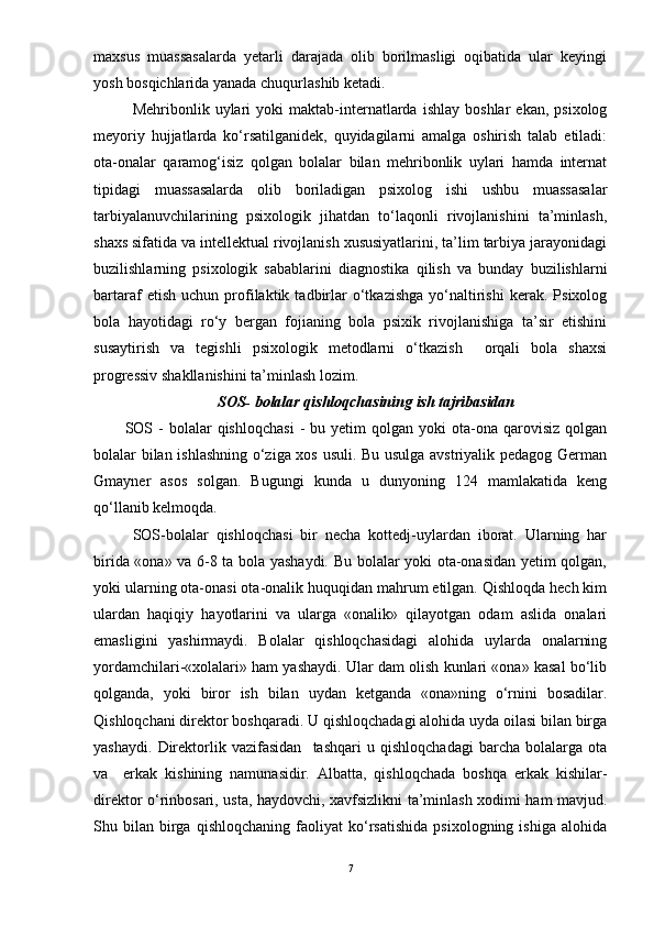 maxsus   muassasalarda   yetarli   darajada   olib   borilmasligi   oqibatida   ular   keyingi
yosh bosqichlarida yanada chuqurlashib ketadi. 
Mehribonlik  uylari   yoki   maktab-internatlarda   ishlay   boshlar   ekan,   psixolog
meyoriy   hujjatlarda   kо‘rsatilganidek,   quyidagilarni   amalga   oshirish   talab   etiladi:
ota-onalar   qaramog‘isiz   qolgan   bolalar   bilan   mehribonlik   uylari   hamda   internat
tipidagi   muassasalarda   olib   boriladigan   psixolog   ishi   ushbu   muassasalar
tarbiyalanuvchilarining   psixologik   jihatdan   tо‘laqonli   rivojlanishini   ta’minlash,
shaxs sifatida va intellektual rivojlanish xususiyatlarini, ta’lim tarbiya jarayonidagi
buzilishlarning   psixologik   sabablarini   diagnostika   qilish   va   bunday   buzilishlarni
bartaraf   etish   uchun   profilaktik   tadbirlar   о‘tkazishga   yо‘naltirishi   kerak.   Psixolog
bola   hayotidagi   rо‘y   bergan   fojianing   bola   psixik   rivojlanishiga   ta’sir   etishini
susaytirish   va   tegishli   psixologik   metodlarni   о‘tkazish     orqali   bola   shaxsi
progressiv shakllanishini ta’minlash lozim. 
SOS- bolalar qishloqchasining ish tajribasidan
SOS  -  bolalar   qishloqchasi   -   bu  yetim  qolgan   yoki  ota-ona  qarovisiz   qolgan
bolalar bilan ishlashning о‘ziga xos usuli. Bu usulga avstriyalik pedagog German
Gmayner   asos   solgan.   Bugungi   kunda   u   dunyoning   124   mamlakatida   keng
qо‘llanib kelmoqda. 
SOS-bolalar   qishloqchasi   bir   necha   kottedj-uylardan   iborat.   Ularning   har
birida «ona» va 6-8 ta bola yashaydi. Bu bolalar yoki ota-onasidan yetim qolgan,
yoki ularning ota-onasi ota-onalik huquqidan mahrum etilgan. Qishloqda hech kim
ulardan   haqiqiy   hayotlarini   va   ularga   «onalik»   qilayotgan   odam   aslida   onalari
emasligini   yashirmaydi.   Bolalar   qishloqchasidagi   alohida   uylarda   onalarning
yordamchilari-«xolalari» ham yashaydi. Ular dam olish kunlari «ona» kasal bо‘lib
qolganda,   yoki   biror   ish   bilan   uydan   ketganda   «ona»ning   о‘rnini   bosadilar.
Qishloqchani direktor boshqaradi. U qishloqchadagi alohida uyda oilasi bilan birga
yashaydi.   Direktorlik   vazifasidan     tashqari   u   qishloqchadagi   barcha   bolalarga   ota
va     erkak   kishining   namunasidir.   Albatta,   qishloqchada   boshqa   erkak   kishilar-
direktor о‘rinbosari, usta, haydovchi, xavfsizlikni ta’minlash xodimi ham mavjud.
Shu  bilan   birga   qishloqchaning   faoliyat   kо‘rsatishida   psixologning   ishiga   alohida
7
