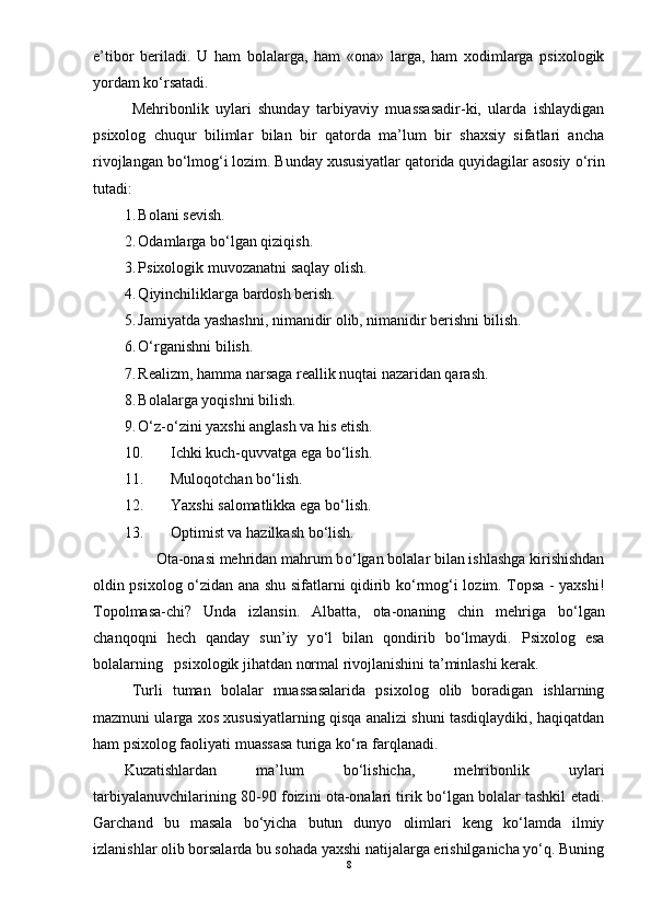 e’tibor   beriladi.   U   ham   bolalarga,   ham   «ona»   larga,   ham   xodimlarga   psixologik
yordam kо‘rsatadi. 
Mehribonlik   uylari   shunday   tarbiyaviy   muassasadir-ki,   ularda   ishlaydigan
psixolog   chuqur   bilimlar   bilan   bir   qatorda   ma’lum   bir   shaxsiy   sifatlari   ancha
rivojlangan bо‘lmog‘i lozim.  Bunday xususiyatlar qatorida quyidagilar asosiy  о‘ rin
tutadi: 
1. Bolani sevish.
2. Odamlarga bо‘lgan qiziqish.
3. Psixologik muvozanatni saqlay olish.
4. Q iyinchiliklarga bardosh berish. 
5. Jamiyatda yashashni, nimanidir olib, nimanidir berishni bilish. 
6. О‘ rganishni bilish.
7. Realizm, hamma narsaga reallik nuqtai nazaridan qarash.
8. Bolalarga yoqishni bilish.
9. О‘z-о‘zini yaxshi anglash va his etish. 
10. Ichki kuch-quvvatga ega bо‘lish. 
11. Muloqotchan bо‘lish. 
12. Yaxshi   salomatlikka   ega   b о‘ lish . 
13. Optimist va hazilkash b о ‘lish. 
        Ota-onasi mehridan mahrum b о ‘lgan bolalar bilan ishlashga kirishishdan
oldin psixolog   о ‘zidan ana shu sifatlarni qidirib k о ‘rmog‘i lozim. Topsa - yaxshi!
Topolmasa-chi?   Unda   izlansi n .   Albatta,   ota-onaning   chin   mehriga   b о ‘lgan
chanqoqni   hech   qanday   sun’iy   y о ‘l   bilan   qondirib   b о ‘lmaydi.   Psixolog   esa
bolalarning   psixologik jihatdan normal rivojlanishini ta’minlashi kerak.  
Turli   tuman   bolalar   muassasalarida   psixolog   olib   boradigan   ishlarning
mazmuni ularga xos xususiyatlarning qisqa analizi shuni tasdiqlaydiki, haqiqatdan
ham psixolog faoliyati muassasa turiga k о ‘ra farqlanadi. 
Kuzatishlardan   ma’lum   bо‘lishicha,   mehribonlik   uylari
tarbiyalanuvchilarining   80 - 9 0 foizini ota-onalari tirik bо‘lgan bolalar tashkil etadi.
Garchand   bu   masala   bо‘yicha   butun   dunyo   olimlari   keng   kо‘lamda   ilmiy
izlanishlar olib borsalarda bu sohada yaxshi natijalarga erishilganicha yо‘q. Buning
8