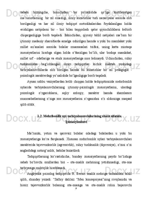 sababi   bizningcha,   birinchidan:   bu   yо‘nalishda   qо‘lga   kiritilayotgan
ma’lumotlarning     bir   xil   emasligi,   ilmiy   kuzatishlar   turli   nazariyalar   asosida   olib
borilganligi   va   har   xil   ilmiy   tadqiqot   metodikalaridan   foydalanilgan   holda
erishilgan   natijalarni   bir   -   biri   bilan   taqqoslash   qator   qiyinchiliklarni   keltirib
chiqarganligiga   borib   taqaladi.   Ikkinchidan,   qiyosiy   tahlil   natijalari   ma’lum   bir
ijtimoiy madaniy sharoitlarda amalga  oshirilgan hamda u yoki  bu mamlakat  yoki
millat   an’analari   asosida   bolalar   muassasalari   toifasi,   uning   katta   mintaqa
xususiyatlarini   hisobga   olgan   holda   о‘tkazilgan   bо‘lib,   ular   boshqa   mamlakat,
millat  urf  - odatlariga va etnik xususiyatlariga  mos kelmaydi. Uchinchidan, ruhiy
tushkunlikka   bag‘ishlangan   ilmiy   tadqiqotlar   kichik   maktab   yoshidagi
tarbiyalanuvchilarda   olib   borilgan   hamda   bu   kuzatishlar   bir   xil   pedagogik   -
psixologik xarakterdagi yо‘nalishda bо‘lganligiga borib taqaladi.  
Aynan   ushbu   vaziyatlardan   kelib   chiqqan   holda   tadqiqotimizda   mehribonlik
uylarida   tarbiyalanuvchilarning   ijtimoiy-psixologik   xususiyatlarini,   ulardagi
psixologik   о‘zgarishlarni,   aqliy   axloqiy,   xarakter   hamda   shaxslararo
munosabatlarining   о‘ziga   xos   xususiyatlarini   о‘rganishni   о‘z   oldimizga   maqsad
qilib oldik.
1.2. Mehribonlik uyi tarbiyalanuvchilarining shaxs sifatida
Ijtimoiylashuvi
Ma’lumki,   yetim   va   qarovsiz   bolalar   oiladagi   bolalardan   u   yoki   bu
xususiyatlariga   kо‘ra   farqlanadi.   Xususan   mehribonlik   uylari   tarbiyalanuvchilari
xarakterida   tajovvuzkorlik   (agressivlik),   ruhiy   tushkunlik   (dipressiya),   о‘zini   о‘zi
anglashdagi noturg‘unlik,  kabilar kuzatiladi. 
Tadqiqotlarning   kо‘rsatishicha,   bunday   xususiyatlarning   paydo   bо‘lishiga
sabab   bо‘luvchi   omillardan   biri   –   ota-onalik   mehrining   yetishmasligi,   ota-ona
tarbiyasiga muhtojlik hisoblanadi.
Angliyalik   psixolog   tadqiqotchi   R.   Bernis   onalik   mehriga   tashnalikni   tahlil
qilib,   shunday   yozadi:   “Salbiy   dalilsiz   “Men   konsepsiyasi”ning   rivojlanishi   va
hissiz   tajavvuzkorlik   bolaning   ota-onasiga   va   ota-onalik   rolini   bajaruvchi
9
