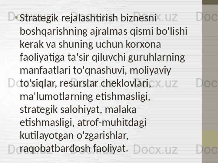 •
Strategik rejalashtirish biznesni 
boshqarishning ajralmas qismi bo'lishi 
kerak va shuning uchun korxona 
faoliyatiga ta'sir qiluvchi guruhlarning 
manfaatlari to'qnashuvi, moliyaviy 
to'siqlar, resurslar cheklovlari, 
ma'lumotlarning etishmasligi, 
strategik salohiyat, malaka 
etishmasligi, atrof-muhitdagi 
kutilayotgan o'zgarishlar, 
raqobatbardosh faoliyat. 