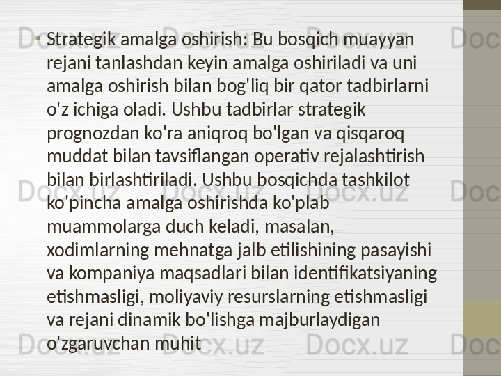 •
Strategik amalga oshirish: Bu bosqich muayyan 
rejani tanlashdan keyin amalga oshiriladi va uni 
amalga oshirish bilan bog'liq bir qator tadbirlarni 
o'z ichiga oladi. Ushbu tadbirlar strategik 
prognozdan ko'ra aniqroq bo'lgan va qisqaroq 
muddat bilan tavsiflangan operativ rejalashtirish 
bilan birlashtiriladi. Ushbu bosqichda tashkilot 
ko'pincha amalga oshirishda ko'plab 
muammolarga duch keladi, masalan, 
xodimlarning mehnatga jalb etilishining pasayishi 
va kompaniya maqsadlari bilan identifikatsiyaning 
etishmasligi, moliyaviy resurslarning etishmasligi 
va rejani dinamik bo'lishga majburlaydigan 
o'zgaruvchan muhit 