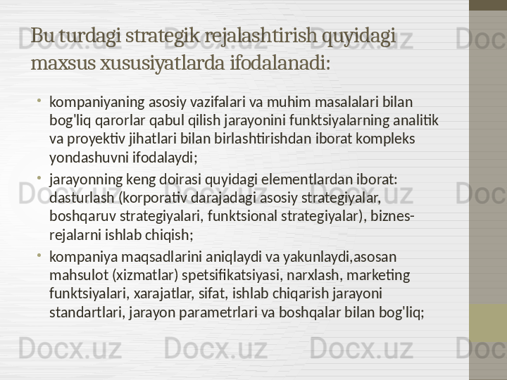 Bu turdagi strategik rejalashtirish quyidagi 
maxsus xususiyatlarda ifodalanadi:
•
kompaniyaning asosiy vazifalari va muhim masalalari bilan 
bog'liq qarorlar qabul qilish jarayonini funktsiyalarning analitik 
va proyektiv jihatlari bilan birlashtirishdan iborat kompleks 
yondashuvni ifodalaydi;
•
jarayonning keng doirasi quyidagi elementlardan iborat: 
dasturlash (korporativ darajadagi asosiy strategiyalar, 
boshqaruv strategiyalari, funktsional strategiyalar), biznes-
rejalarni ishlab chiqish;
•
kompaniya maqsadlarini aniqlaydi va yakunlaydi,asosan 
mahsulot (xizmatlar) spetsifikatsiyasi, narxlash, marketing 
funktsiyalari, xarajatlar, sifat, ishlab chiqarish jarayoni 
standartlari, jarayon parametrlari va boshqalar bilan bog'liq; 