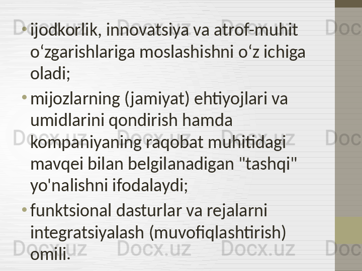 •
ijodkorlik, innovatsiya va atrof-muhit 
oʻzgarishlariga moslashishni oʻz ichiga 
oladi;
•
mijozlarning (jamiyat) ehtiyojlari va 
umidlarini qondirish hamda 
kompaniyaning raqobat muhitidagi 
mavqei bilan belgilanadigan "tashqi" 
yo'nalishni ifodalaydi;
•
funktsional dasturlar va rejalarni 
integratsiyalash (muvofiqlashtirish) 
omili. 