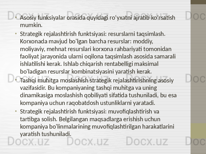 •
Asosiy funksiyalar orasida quyidagi roʻyxatni ajratib koʻrsatish 
mumkin.
•
Strategik rejalashtirish funktsiyasi: resurslarni taqsimlash. 
Korxonada mavjud bo'lgan barcha resurslar: moddiy, 
moliyaviy, mehnat resurslari korxona rahbariyati tomonidan 
faoliyat jarayonida ularni oqilona taqsimlash asosida samarali 
ishlatilishi kerak. Ishlab chiqarish rentabelligi maksimal 
bo'ladigan resurslar kombinatsiyasini yaratish kerak.
•
Tashqi muhitga moslashish strategik rejalashtirishning asosiy 
vazifasidir. Bu kompaniyaning tashqi muhitga va uning 
dinamikasiga moslashish qobiliyati sifatida tushuniladi, bu esa 
kompaniya uchun raqobatdosh ustunliklarni yaratadi.
•
Strategik rejalashtirish funktsiyasi: muvofiqlashtirish va 
tartibga solish. Belgilangan maqsadlarga erishish uchun 
kompaniya bo'linmalarining muvofiqlashtirilgan harakatlarini 
yaratish tushuniladi. 