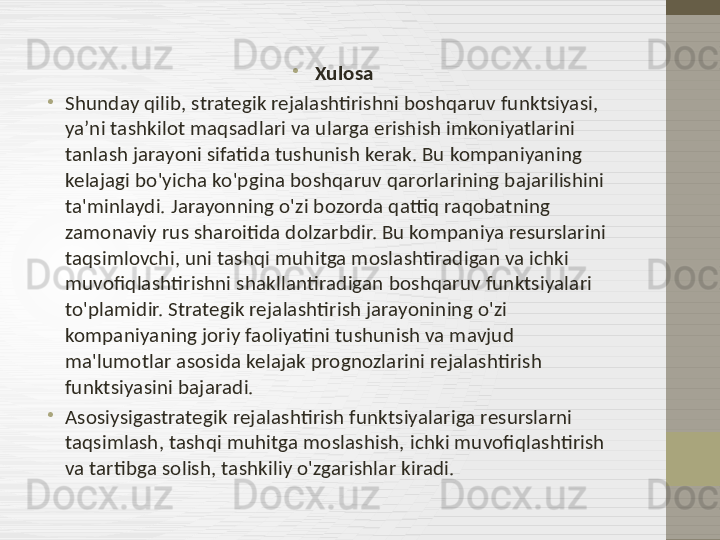 •
Xulosa
•
Shunday qilib, strategik rejalashtirishni boshqaruv funktsiyasi, 
ya’ni tashkilot maqsadlari va ularga erishish imkoniyatlarini 
tanlash jarayoni sifatida tushunish kerak. Bu kompaniyaning 
kelajagi bo'yicha ko'pgina boshqaruv qarorlarining bajarilishini 
ta'minlaydi. Jarayonning o'zi bozorda qattiq raqobatning 
zamonaviy rus sharoitida dolzarbdir. Bu kompaniya resurslarini 
taqsimlovchi, uni tashqi muhitga moslashtiradigan va ichki 
muvofiqlashtirishni shakllantiradigan boshqaruv funktsiyalari 
to'plamidir. Strategik rejalashtirish jarayonining o'zi 
kompaniyaning joriy faoliyatini tushunish va mavjud 
ma'lumotlar asosida kelajak prognozlarini rejalashtirish 
funktsiyasini bajaradi.
•
Asosiysigastrategik rejalashtirish funktsiyalariga resurslarni 
taqsimlash, tashqi muhitga moslashish, ichki muvofiqlashtirish 
va tartibga solish, tashkiliy o'zgarishlar kiradi. 