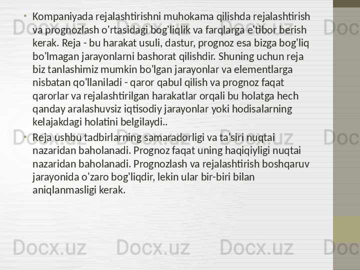 •
Kompaniyada rejalashtirishni muhokama qilishda rejalashtirish 
va prognozlash o'rtasidagi bog'liqlik va farqlarga e'tibor berish 
kerak. Reja - bu harakat usuli, dastur, prognoz esa bizga bog'liq 
bo'lmagan jarayonlarni bashorat qilishdir. Shuning uchun reja 
biz tanlashimiz mumkin bo'lgan jarayonlar va elementlarga 
nisbatan qo'llaniladi - qaror qabul qilish va prognoz faqat 
qarorlar va rejalashtirilgan harakatlar orqali bu holatga hech 
qanday aralashuvsiz iqtisodiy jarayonlar yoki hodisalarning 
kelajakdagi holatini belgilaydi..
•
Reja ushbu tadbirlarning samaradorligi va ta'siri nuqtai 
nazaridan baholanadi. Prognoz faqat uning haqiqiyligi nuqtai 
nazaridan baholanadi. Prognozlash va rejalashtirish boshqaruv 
jarayonida o'zaro bog'liqdir, lekin ular bir-biri bilan 
aniqlanmasligi kerak. 