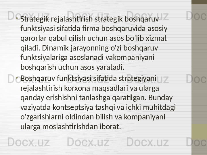 •
Strategik rejalashtirish strategik boshqaruv 
funktsiyasi sifatida firma boshqaruvida asosiy 
qarorlar qabul qilish uchun asos bo'lib xizmat 
qiladi. Dinamik jarayonning o'zi boshqaruv 
funktsiyalariga asoslanadi vakompaniyani 
boshqarish uchun asos yaratadi.
•
Boshqaruv funktsiyasi sifatida strategiyani 
rejalashtirish korxona maqsadlari va ularga 
qanday erishishni tanlashga qaratilgan. Bunday 
vaziyatda kontseptsiya tashqi va ichki muhitdagi 
o'zgarishlarni oldindan bilish va kompaniyani 
ularga moslashtirishdan iborat. 