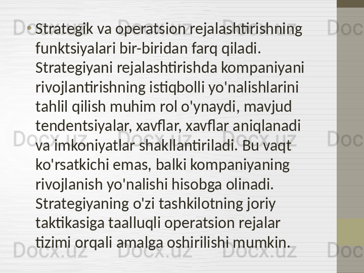 •
Strategik va operatsion rejalashtirishning 
funktsiyalari bir-biridan farq qiladi. 
Strategiyani rejalashtirishda kompaniyani 
rivojlantirishning istiqbolli yo'nalishlarini 
tahlil qilish muhim rol o'ynaydi, mavjud 
tendentsiyalar, xavflar, xavflar aniqlanadi 
va imkoniyatlar shakllantiriladi. Bu vaqt 
ko'rsatkichi emas, balki kompaniyaning 
rivojlanish yo'nalishi hisobga olinadi. 
Strategiyaning o'zi tashkilotning joriy 
taktikasiga taalluqli operatsion rejalar 
tizimi orqali amalga oshirilishi mumkin. 