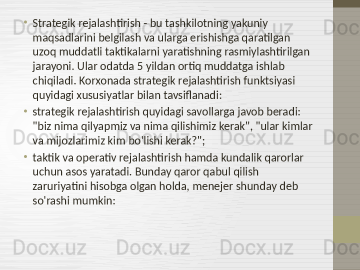 •
Strategik rejalashtirish - bu tashkilotning yakuniy 
maqsadlarini belgilash va ularga erishishga qaratilgan 
uzoq muddatli taktikalarni yaratishning rasmiylashtirilgan 
jarayoni. Ular odatda 5 yildan ortiq muddatga ishlab 
chiqiladi. Korxonada strategik rejalashtirish funktsiyasi 
quyidagi xususiyatlar bilan tavsiflanadi:
•
strategik rejalashtirish quyidagi savollarga javob beradi: 
"biz nima qilyapmiz va nima qilishimiz kerak", "ular kimlar 
va mijozlarimiz kim bo'lishi kerak?";
•
taktik va operativ rejalashtirish hamda kundalik qarorlar 
uchun asos yaratadi. Bunday qaror qabul qilish 
zaruriyatini hisobga olgan holda, menejer shunday deb 
so'rashi mumkin:  
