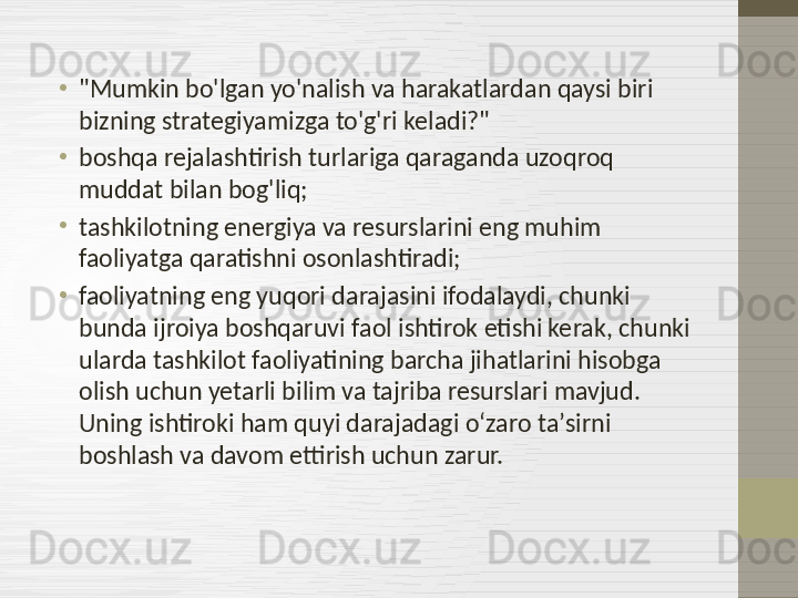•
"Mumkin bo'lgan yo'nalish va harakatlardan qaysi biri 
bizning strategiyamizga to'g'ri keladi?"
•
boshqa rejalashtirish turlariga qaraganda uzoqroq 
muddat bilan bog'liq;
•
tashkilotning energiya va resurslarini eng muhim 
faoliyatga qaratishni osonlashtiradi;
•
faoliyatning eng yuqori darajasini ifodalaydi, chunki 
bunda ijroiya boshqaruvi faol ishtirok etishi kerak, chunki 
ularda tashkilot faoliyatining barcha jihatlarini hisobga 
olish uchun yetarli bilim va tajriba resurslari mavjud. 
Uning ishtiroki ham quyi darajadagi oʻzaro taʼsirni 
boshlash va davom ettirish uchun zarur. 