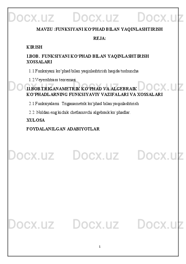 MAVZU :FUNKSIYANI KO‘PHAD BILAN YAQINLASHTIRISH
REJA:
KIRISH 
I.BOB.  FUNKSIYANI KO‘PHAD BILAN YAQINLASHTIRISH 
XOSSALARI
  1.1.Funksiyani ko phad bilan yaqinlashtirish haqida tushuncha  ʻ
  1.2.Veyershtrass teoremasi
II.BOB.TRIGANAMETRIK KO’PHAD VA ALGEBRAIK 
KO’PHADLARNING FUNKSIYAVIY VAZIFALARI VA XOSSALARI
  2.1.Funksiyalarni  Triganametrik ko phad bilan yaqinlashtirish 	
ʻ
  2.2.   Noldan eng kichik chetlanuvchi algebraik ko`phadlar.
XULOSA 
FOYDALANILGAN ADABIYOTLAR
1 