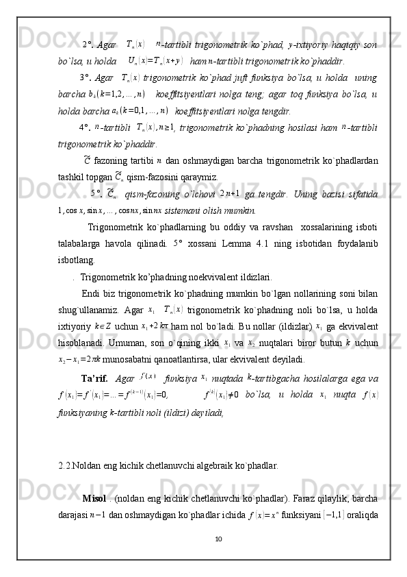                    2°
.   Agar      	Tn(x)       -tartibli  trigonometrik   ko`phad,  	y -ixtiyoriy  haqiqiy  son
bo`lsa, u holda     	
U	n(x)=Tn(x+y)    ham  n
-tartibli trigonometrik ko`phaddir.
 
         	
3° .   Agar     T
n	( x	)
  trigonometrik   ko`phad   juft   funksiya   bo`lsa,   u   holda     uning
barcha   b
k ( k = 1,2 , … , n )
      koeffitsiyentlari   nolga   teng;   agar   toq   funksiya   bo`lsa,   u
holda barcha 	
ak(k=0,1	,…	,n)    koeffitsiyentlari nolga tengdir.
                 	
4°
.   -tartibli    	Tn(x),n≥1 , trigonometrik  ko`phadning hosilasi  ham   -tartibli
trigonometrik ko`phaddir. 
             	
~ C
  fazoning   tartibi   n
  dan   oshmaydigan   barcha   trigonometrik   ko`phadlardan
tashkil topgan 	
~Cn  qism-fazosini qaraymiz.
             	
5° .  	~Cn     qism-fazoning   o`lchovi  	2n+1   ga   tengdir.   Uning   bazisi   sifatida	
1,cos	x,sin	x,…	,cos	nx	,sin	nx
 sistemani olish mumkin. 
              Trigonometrik   ko`phadlarning   bu   oddiy   va   ravshan     xossalarining   isboti
talabalarga   havola   qilinadi.  	
5°   xossani   Lemma   4.1   ning   isbotidan   foydalanib
isbotlang.
      .  Trigonometrik ko’phadning noekvivalent ildizlari.
             Endi  biz  trigonometrik ko`phadning mumkin  bo`lgan  nollarining  soni   bilan
shug`ullanamiz.   Agar  	
x1     T
n	( x	)
  trigonometrik   ko`phadning   noli   bo`lsa,   u   holda
ixtiyoriy   k ∈ Z
  uchun   x
1 + 2 kπ
  ham nol bo`ladi. Bu nollar (ildizlar)   x
1   ga ekvivalent
hisoblanadi.   Umuman,   son   o`qining   ikki  	
x1   va  	x2   nuqtalari   biror   butun  	k   uchun	
x2−	x1=	2πk
 munosabatni qanoatlantirsa, ular ekvivalent deyiladi.
            Ta’rif.     Agar       funksiya   x
1
  nuqtada   k
-tartibgacha   hosilalarga   ega   va
f	
( x
1	) = f '	(
x
1	) = … = f ( k − 1 )	(
x
1	) = 0 ,          
f	( k)(
x
1	) ≠ 0   bo`lsa,   u   holda   x
1   nuqta  	f(x)
funksiyaning 	
k -tartibli noli (ildizi) deyiladi, 
2.2.Noldan eng kichik chetlanuvchi algebraik ko`phadlar.
               Misol   . (noldan eng kichik chetlanuvchi ko`phadlar). Faraz qilaylik, barcha
darajasi 	
n−1  dan oshmaydigan ko`phadlar ichida  f	( x	) = x n
 funksiyani 	[ − 1,1	]
 oraliqda
10 