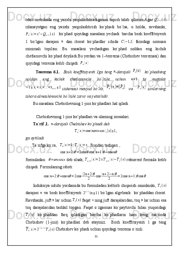 tekis metrikada eng yaxshi yaqinlashtiradiganini topish talab qilinsin.Agar  Qn−1(x)
izlanayotgan   eng   yaxshi   yaqinlashtirish   ko`phadi   bo`lsa,   u   holda,   ravshanki,	
Pn(x)=	xn−Qn−1(x)
     ko`phad quyidagi masalani yechadi: barcha bosh koeffitsiyenti
1   bo`lgan   darajasi  	
n   dan   iborat   ko`phadlar   ichida   C	[ − 1,1	]
  fazodagi   normasi
minimali   topilsin.   Bu   masalani   yechadigan   ko`phad   noldan   eng   kichik
chetlanuvchi ko`phad deyiladi.Bu yerdan va 1–teorema (Chebishev teoremasi) dan
quyidagi teorema kelib chiqadi: 	
Pn(x)
            Teorema   6.1.     Bosh   koeffitsiyenti   1ga   teng   n
-darajali  	
Pn(x)     ko`phadning
noldan   eng   kichik   chetlanuvchi   bo`lishi   uchun   n + 1
  ta   nuqtalar
− 1 ≤ x
1 < x
2 < … < x
n + 1 ≤ 1
  sistemasi  mavjud bo`lib,  	
Pn(xi)=‖Pn‖    va      P
n	( x
i	)
  sonlarning
ishora almashinuvchi bo`lishi zarur va yetarlidir.
       Bu masalani Chebishevning 1-jins ko`phadlari hal qiladi. 
        
          Chebishevning 1-jins ko’phadlari va ularning xossalari.
        Ta`rif .1.     n
-darajali Chebishev ko`phadi deb 	
Tn(x)=	cos	(narccosx	),|x|≤1,
ga aytiladi.   
      Ta`rifga ko`ra,    T
0	
( x	) = 1 , T
1	( x	) = x
.  Bundan tashqari ,   
                                  cos	
( n + 2	) θ = 2 cos θ cos	( n + 1	) θ − cos nθ
 
formuladan    	
θ=	arccosx  deb olsak, 	Tn+2(x)=	2xTn+1(x)−Tn(x)  rekurrent formula kelib
chiqadi. Formulaning isboti: 	
cos	(n+2)θ+cos	nθ	=	2cos	(2n+2)θ	
2	cos	(n+2−	n)θ	
2	=	2cos	(n+1)θcos	θ
 .
       Induksiya uslubi yordamida bu formuladan keltirib chiqarish mumkinki, 	
Tn(x)
darajasi   n
  va   bosh   koeffitsiyenti  	
2n−1(n≥1)   bo`lgan   algebraik     ko`phaddan   iborat.
Ravshanki, juft 	
n  lar uchun 	Tn(x)  faqat 	x  ning juft darajalaridan, toq 	n  lar uchun esa
toq   darajalaridan   tashkil   topgan.   Faqat   o`zgarmas   ko`paytuvchi   bilan   yuqoridagi
T
n ( x )
  ko`phaddan   farq   qiladigan   barcha   ko`phadlarni   ham   keng   ma`noda
Chebishev   (1-jins)   ko`phadlari   deb   ataymiz.     Bosh   koeffitsiyenti   1   ga   teng	
~
T
n	( x	) = 2 −	( n − 1	)
T
n ( x )  Chebishev ko`phadi uchun quyidagi teorema o`rinli.
11 