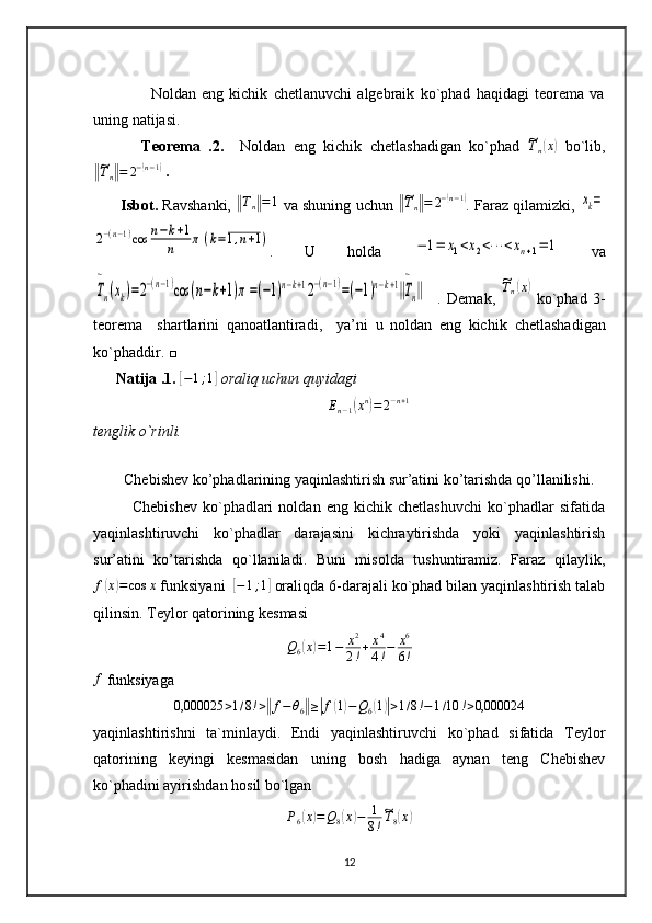         
                    Noldan   eng   kichik   chetlanuvchi   algebraik   ko`phad   haqidagi   teorema   va
uning natijasi.
            Teorema   .2.     Noldan   eng   kichik   chetlashadigan   ko`phad  ~Tn(x)   bo`lib,	
‖~
T
n	‖ = 2 −	( n − 1	)
 .
       Isbot.  Ravshanki,  	
‖Tn‖=1  va shuning uchun  	‖~Tn‖=	2−(n−1) . Faraz qilamizki, 	xk=	
2−(n−1)cos	n−k+1	
n	π	(k=1,n+1)
.   U   holda  	−	1=	x1<x2<⋯	<xn+1=	1   va	
T
~
n(xk)=2−(n−1)cos	(n−k+1)π=(−1)n−k+12−(n−1)=(−1)n−k+1‖T
~
n‖
    .   Demak,  	
~Tn(x)   ko`phad   3-
teorema     shartlarini   qanoatlantiradi,     ya’ni   u   noldan   eng   kichik   chetlashadigan
ko`phaddir. □
      Natija .1.  	
[−1;1]  oraliq uchun quyidagi 	
En−1(xn)=2−n+1
tenglik o`rinli.
        
        Chebishev ko’phadlarining yaqinlashtirish sur’atini ko’tarishda qo’llanilishi.
              Chebishev   ko`phadlari   noldan   eng   kichik   chetlashuvchi   ko`phadlar   sifatida
yaqinlashtiruvchi   ko`phadlar   darajasini   kichraytirishda   yoki   yaqinlashtirish
sur’atini   ko’tarishda   qo`llaniladi.   Buni   misolda   tushuntiramiz.   Faraz   qilaylik,
f	
( x	) = cos x
 funksiyani  	[−1;1]  oraliqda 6-darajali ko`phad bilan yaqinlashtirish talab
qilinsin. Teylor qatorining kesmasi
Q
6	
( x	) = 1 − x 2
2 ! + x 4
4 ! − x 6
6 !	
f
 funksiyaga	
0,000025	>1/8!>‖f−θ6‖≥|f(1)−Q6(1)|>1/8!−1/10	!>0,000024
yaqinlashtirishni   ta`minlaydi.   Endi   yaqinlashtiruvchi   ko`phad   sifatida   Teylor
qatorining   keyingi   kesmasidan   uning   bosh   hadiga   aynan   teng   Chebishev
ko`phadini ayirishdan hosil bo`lgan	
P6(x)=Q8(x)−	1
8!
~T8(x)
12 