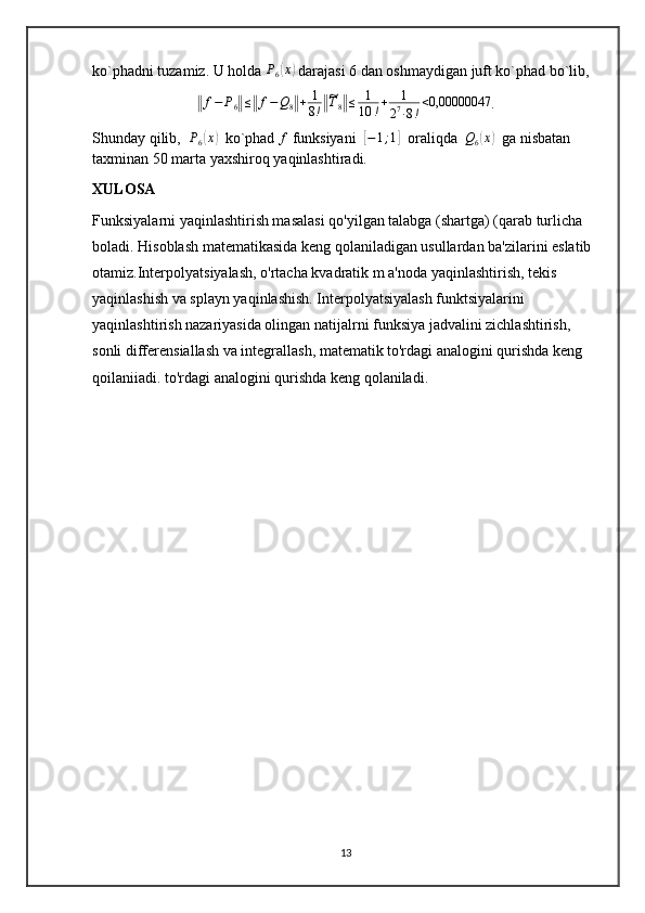 ko`phadni tuzamiz. U holda  P
6( x	)
 darajasi 6 dan oshmaydigan juft ko`phad bo`lib,	
‖
f − P
6	‖ ≤	‖ f − Q
8	‖ + 1
8 !	‖~ T
8	‖ ≤ 1
10 ! + 1
2 7
∙ 8 ! < 0,00000047
.
Shunday qilib,   P
6	
( x	)
  ko`phad 	f  funksiyani  	[ − 1 ; 1	]
  oraliqda  	Q6(x)   ga nisbatan 
taxminan 50 marta yaxshiroq yaqinlashtiradi.
XULOSA
Funksiyalarni yaqinlashtirish masalasi qo'yilgan talabga (shartga) (qarab turlicha 
boladi. Hisoblash matematikasida keng qolaniladigan usullardan ba'zilarini eslatib 
otamiz.Interpolyatsiyalash, o'rtacha kvadratik m a'noda yaqinlashtirish, tekis 
yaqinlashish va splayn yaqinlashish. Interpolyatsiyalash funktsiyalarini 
yaqinlashtirish nazariyasida olingan natijalrni funksiya jadvalini zichlashtirish, 
sonli differensiallash va integrallash, matematik to'rdagi analogini qurishda keng 
qoilaniiadi. to'rdagi analogini qurishda keng qolaniladi.
13 