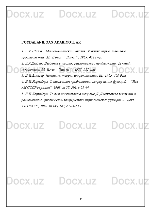 FOYDALANILGAN ADABIYOTLAR
1. Г.Е. Шилов .  Математический  анализ .   Конечномерые  линейные  
пространства . М.  Из-во ,  “  Наука ” ,  1969. 432  стр .
2. В.К.Дзядык.  Введение в теорию равномерного приближения функций 
полиномами.  М. Из-в о ,  “Наука “  ,  1977 .  512 стр .
3. Н.И.Ахиезер. Лекции по теории аппроксимации. М., 1965. 408 бет.
4. Н.П.Корнейчук. О наилучшем приближении  непрер ы вн ы х  функций. – “Изв. 
АН СССР сер.мат”, 1963. т.27, №1, с.29-44.
5. Н.П.Корнейчук. Точная константа в теореме Д. Джексона о наилучшем 
равномерном приближении непрер ы вных периодических функций. – “Докл. 
АН СССР”, 1962. т.145, №3, с.514-515.
14 