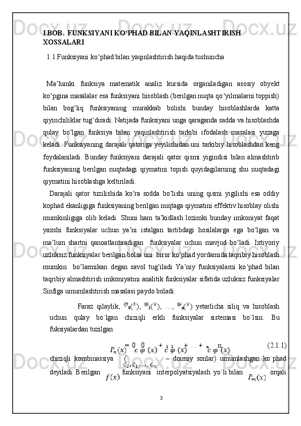 I.BOB.  FUNKSIYANI KO‘PHAD BILAN YAQINLASHTIRISH 
XOSSALARI
  1.1.Funksiyani ko phad bilan yaqinlashtirish haqida tushuncha  ʻ
Ma lumki   funksiya   matematik   analiz   kursida   organiladigan   asosiy   obyekt	
ʼ
ko pgina masalalar esa funksiyani hisoblash (berilgan nuqta qo yilmalarni toppish)	
ʻ ʻ
bilan   bog’liq   funksiyaning   murakkab   bolishi   bunday   hisoblashlarda   katta
qiyinchiliklar tug diradi. Natijada funksiyani unga qaraganda sadda va hisoblashda	
ʻ
qulay   bo lgan   funksiya   bilan   yaqinlashtirish   tarkibi   ifodalash   masalasi   yuzaga	
ʻ
keladi. Funksiyaning darajali qatoriga yeyilishidan uni tarkibiy hisoblashdan keng
foydalaniladi.   Bunday   funksiyani   darajali   qator   qismi   yigindisi   bilan   almashtirib
funksiyaning   berilgan   nuqtadagi   qiymatini   topish   quyidagilarning   shu   nuqtadagi
qiymatini hisoblashga keltiriladi. 
  Darajali   qator   tuzilishida   ko ra   sodda   bo lishi   uning   qismi   yigilishi   esa   oddiy	
ʻ ʻ
kophad ekanligiga funksiyaning berilgan nuqtaga qiymatini effektiv hisoblay olishi
mumkinligiga   olib   keladi.   Shuni   ham   ta kidlash   lozimki   bunday   imkoniyat   faqat	
ʼ
yaxshi   funksiyalar   uchun   ya ni   istalgan   tartibdagi   hosilalarga   ega   bo lgan   va	
ʼ ʻ
ma lum   shartni   qanoatlantiradigan     funksiyalar   uchun   mavjud   bo ladi.   Ixtiyoriy	
ʼ ʻ
uzluksiz funksiyalar berilgan bolsa uni  biror ko phad yordamida taqribiy hisoblash	
ʻ
mumkin     bo’larmikan   degan   savol   tug’iladi   Ya’niy   funksiyalarni   ko phad   bilan	
ʻ
taqribiy almashtirish imkoniyatini analitik funksiyalar sifatida uzluksiz funksiyalar
Sinfiga umumlashtirish masalasi paydo boladi.
Faraz   qilaylik,  
0 ( ),  
1 ( ),   …,  
n ( )   yetarlicha   siliq   va   hisoblash
uchun   qulay   bo`lgan   chiziqli   erkli   funksiyalar   sistemasi   bo`lsin.   Bu
fuksiyalardan tuzilgan
=  0   0 +  
1   1       + … +  
n n (2.1.1)
chiziqli  kombinassiya ( –  doimiy  sonlar)  umumlashgan  ko`phad
deyiladi. Berilgan	
funksiyani interpolyatsiyalash yo`li bilan orqali
3 